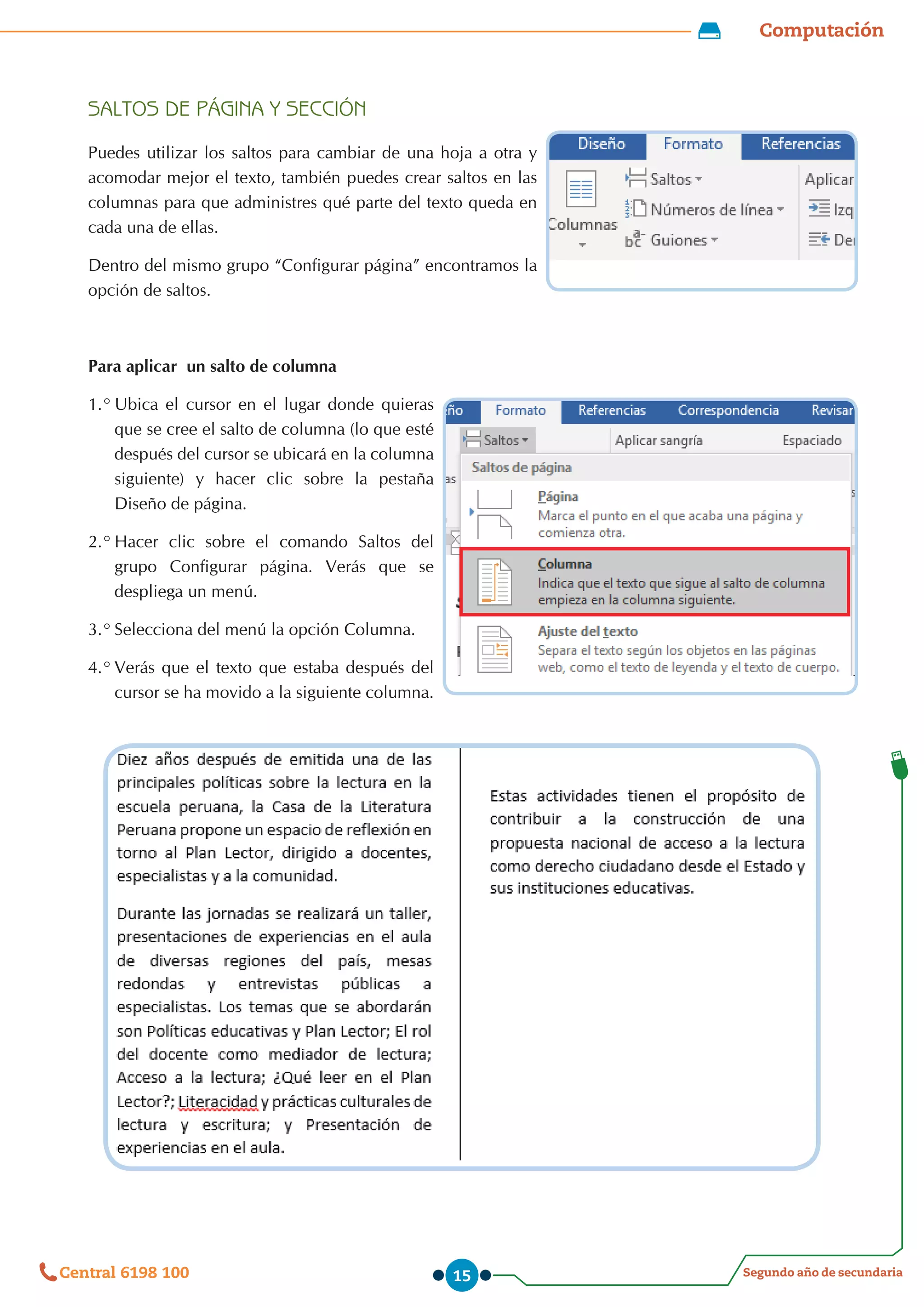 Computación
Segundo año de secundaria
Central 6198 100 15
SALTOS DE PÁGINA Y SECCIÓN
Puedes utilizar los saltos para cambiar de una hoja a otra y
acomodar mejor el texto, también puedes crear saltos en las
columnas para que administres qué parte del texto queda en
cada una de ellas.
Dentro del mismo grupo “Configurar página” encontramos la
opción de saltos.
Para aplicar un salto de columna
1.°	Ubica el cursor en el lugar donde quieras
que se cree el salto de columna (lo que esté
después del cursor se ubicará en la columna
siguiente) y hacer clic sobre la pestaña
Diseño de página.
2.°	Hacer clic sobre el comando Saltos del
grupo Configurar página. Verás que se
despliega un menú.
3.°	Selecciona del menú la opción Columna.
4.°	Verás que el texto que estaba después del
cursor se ha movido a la siguiente columna.
 