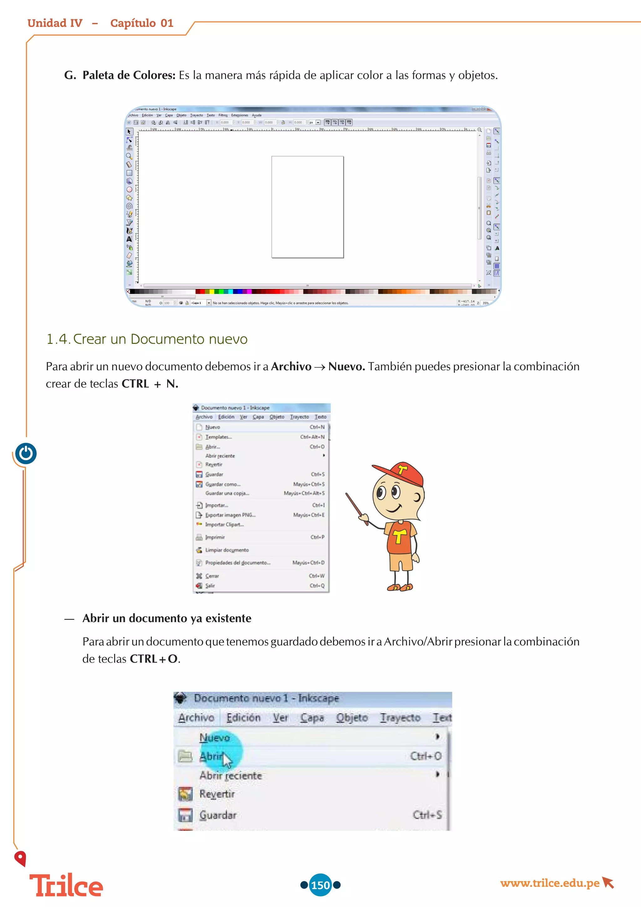Unidad – Capítulo
www.trilce.edu.pe
150
G.	 Paleta de Colores: Es la manera más rápida de aplicar color a las formas y objetos.
1.4.	Crear un Documento nuevo
Para abrir un nuevo documento debemos ir a Archivo → Nuevo. También puedes presionar la combinación
crear de teclas CTRL + N.
—
— Abrir un documento ya existente
Para abrir un documento que tenemos guardado debemos ir a Archivo/Abrir presionar la combinación
de teclas CTRL+O.
01
IV
 