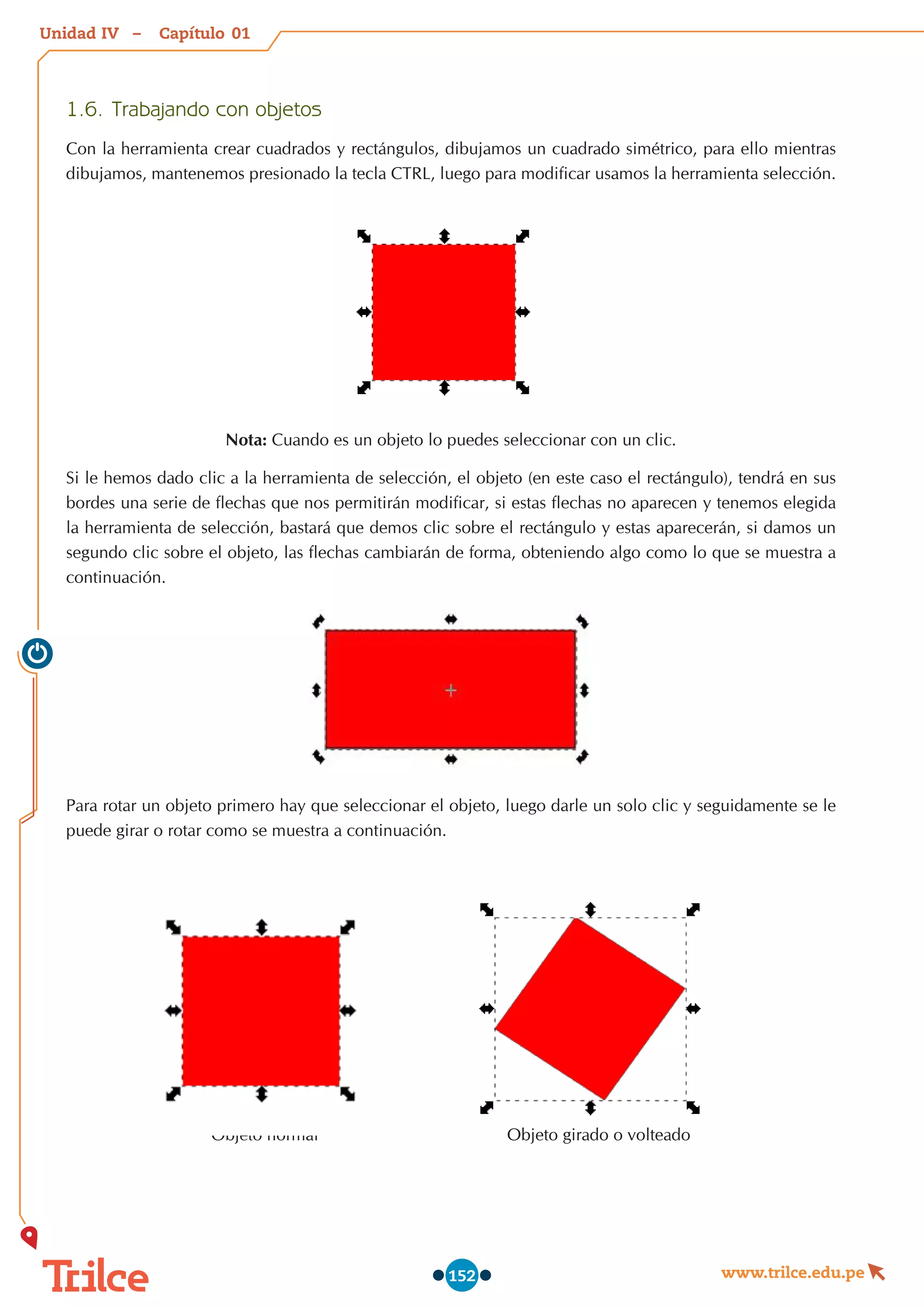 Unidad – Capítulo
www.trilce.edu.pe
152
1.6.	Trabajando con objetos
Con la herramienta crear cuadrados y rectángulos, dibujamos un cuadrado simétrico, para ello mientras
dibujamos, mantenemos presionado la tecla CTRL, luego para modificar usamos la herramienta selección.
Nota: Cuando es un objeto lo puedes seleccionar con un clic.
Si le hemos dado clic a la herramienta de selección, el objeto (en este caso el rectángulo), tendrá en sus
bordes una serie de flechas que nos permitirán modificar, si estas flechas no aparecen y tenemos elegida
la herramienta de selección, bastará que demos clic sobre el rectángulo y estas aparecerán, si damos un
segundo clic sobre el objeto, las flechas cambiarán de forma, obteniendo algo como lo que se muestra a
continuación.
Para rotar un objeto primero hay que seleccionar el objeto, luego darle un solo clic y seguidamente se le
puede girar o rotar como se muestra a continuación.
Objeto normal                                        Objeto girado o volteado
01
IV
 