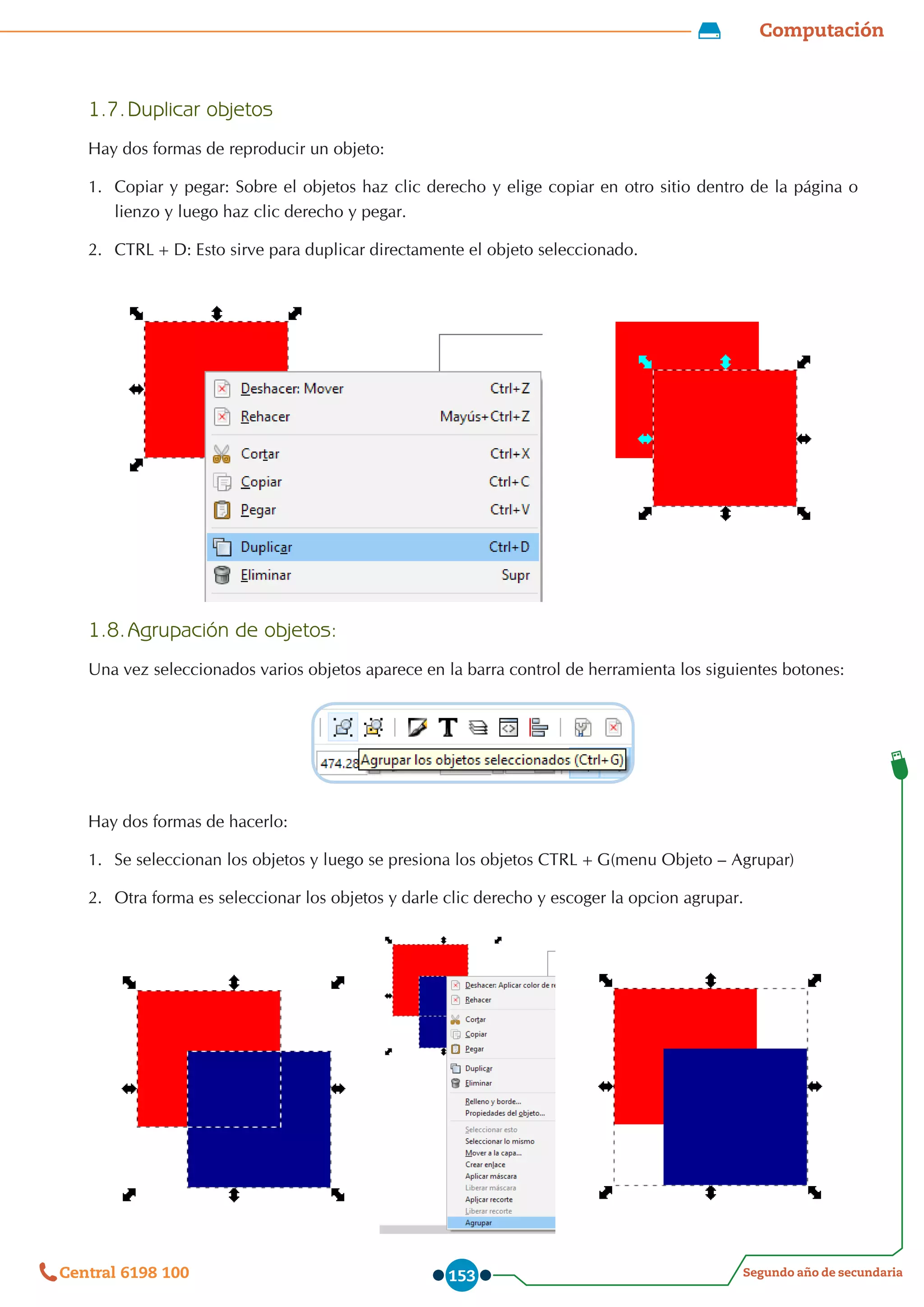 Computación
Segundo año de secundaria
Central 6198 100 153
1.7.	Duplicar objetos
Hay dos formas de reproducir un objeto:
1.	 Copiar y pegar: Sobre el objetos haz clic derecho y elige copiar en otro sitio dentro de la página o
lienzo y luego haz clic derecho y pegar.
2.	 CTRL+D: Esto sirve para duplicar directamente el objeto seleccionado.
1.8.	Agrupación de objetos:
Una vez seleccionados varios objetos aparece en la barra control de herramienta los siguientes botones:
Hay dos formas de hacerlo:
1.	 Se seleccionan los objetos y luego se presiona los objetos CTRL+G(menu Objeto – Agrupar)
2.	 	
Otra forma es seleccionar los objetos y darle clic derecho y escoger la opcion agrupar.
 