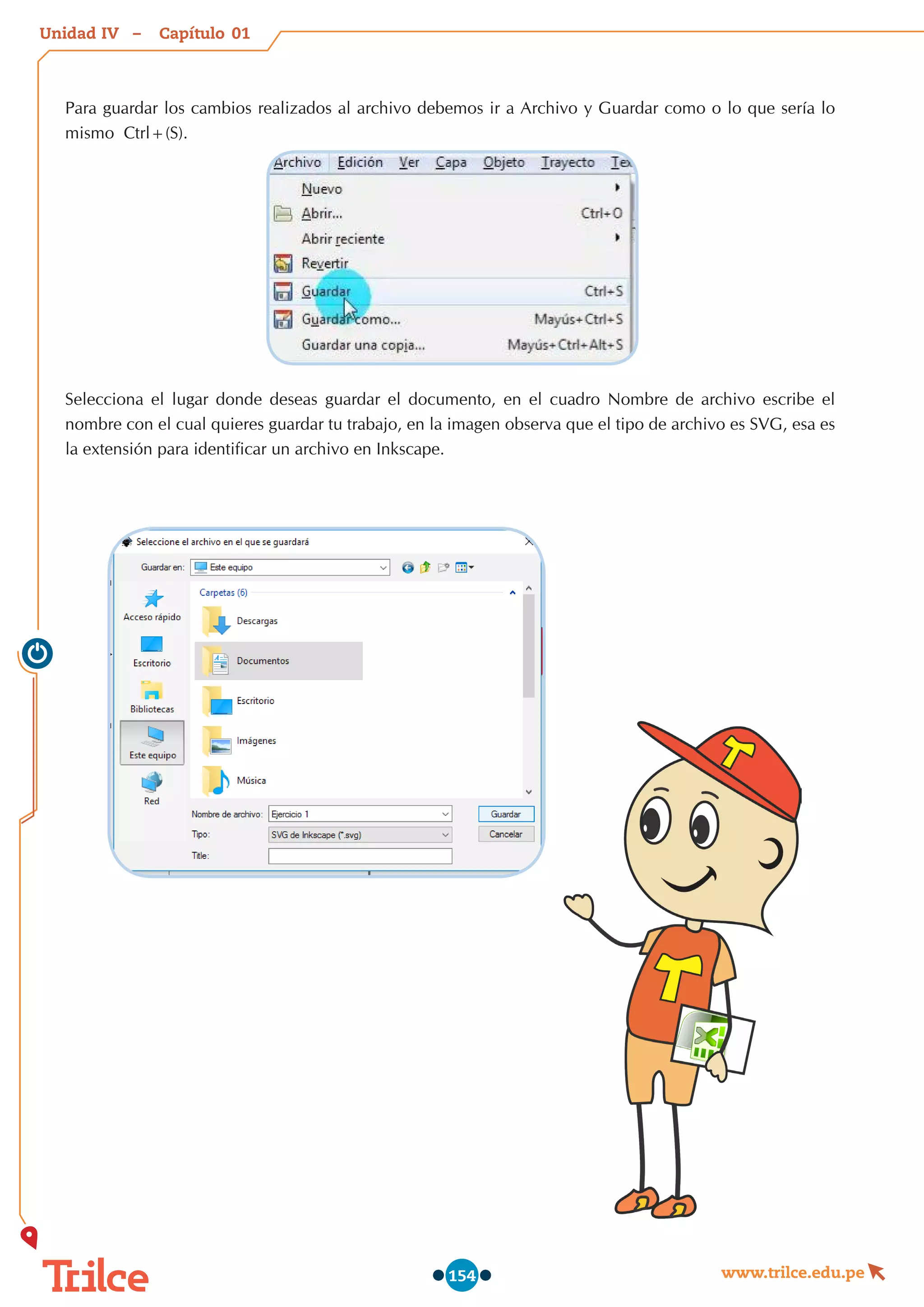 Unidad – Capítulo
www.trilce.edu.pe
154
Para guardar los cambios realizados al archivo debemos ir a Archivo y Guardar como o lo que sería lo
mismo  Ctrl+(S).
Selecciona el lugar donde deseas guardar el documento, en el cuadro Nombre de archivo escribe el
nombre con el cual quieres guardar tu trabajo, en la imagen observa que el tipo de archivo es SVG, esa es
la extensión para identificar un archivo en Inkscape.
01
IV
 