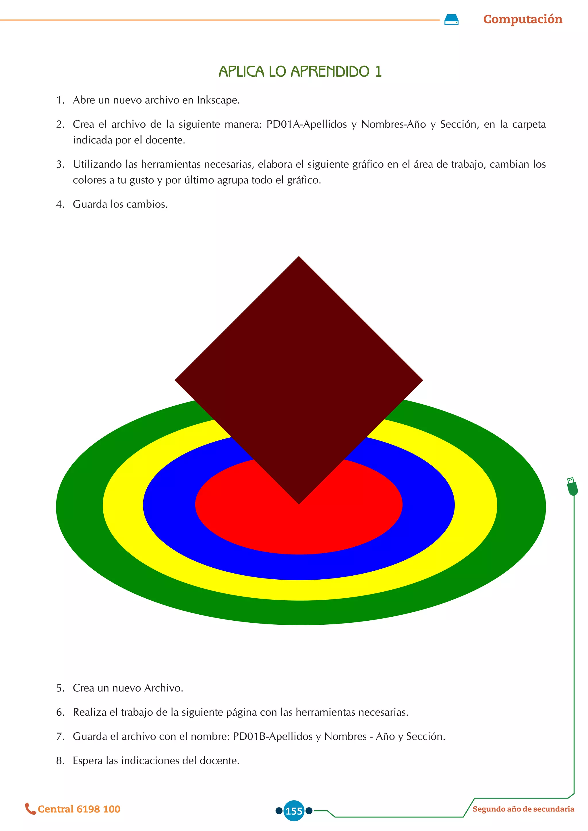 Computación
Segundo año de secundaria
Central 6198 100 155
APLICA LO APRENDIDO 1
1.	 Abre un nuevo archivo en Inkscape.
2.	 Crea el archivo de la siguiente manera: PD01A-Apellidos y Nombres-Año y Sección, en la carpeta  
indicada por el docente.
3.	 Utilizando las herramientas necesarias, elabora el siguiente gráfico en el área de trabajo, cambian los
colores a tu gusto y por último agrupa todo el gráfico.
4.	 Guarda los cambios.
5.	 Crea un nuevo Archivo.
6.	 Realiza el trabajo de la siguiente página con las herramientas necesarias.
7.	 Guarda el archivo con el nombre: PD01B-Apellidos y Nombres - Año y Sección.
8.	 Espera las indicaciones del docente.
 