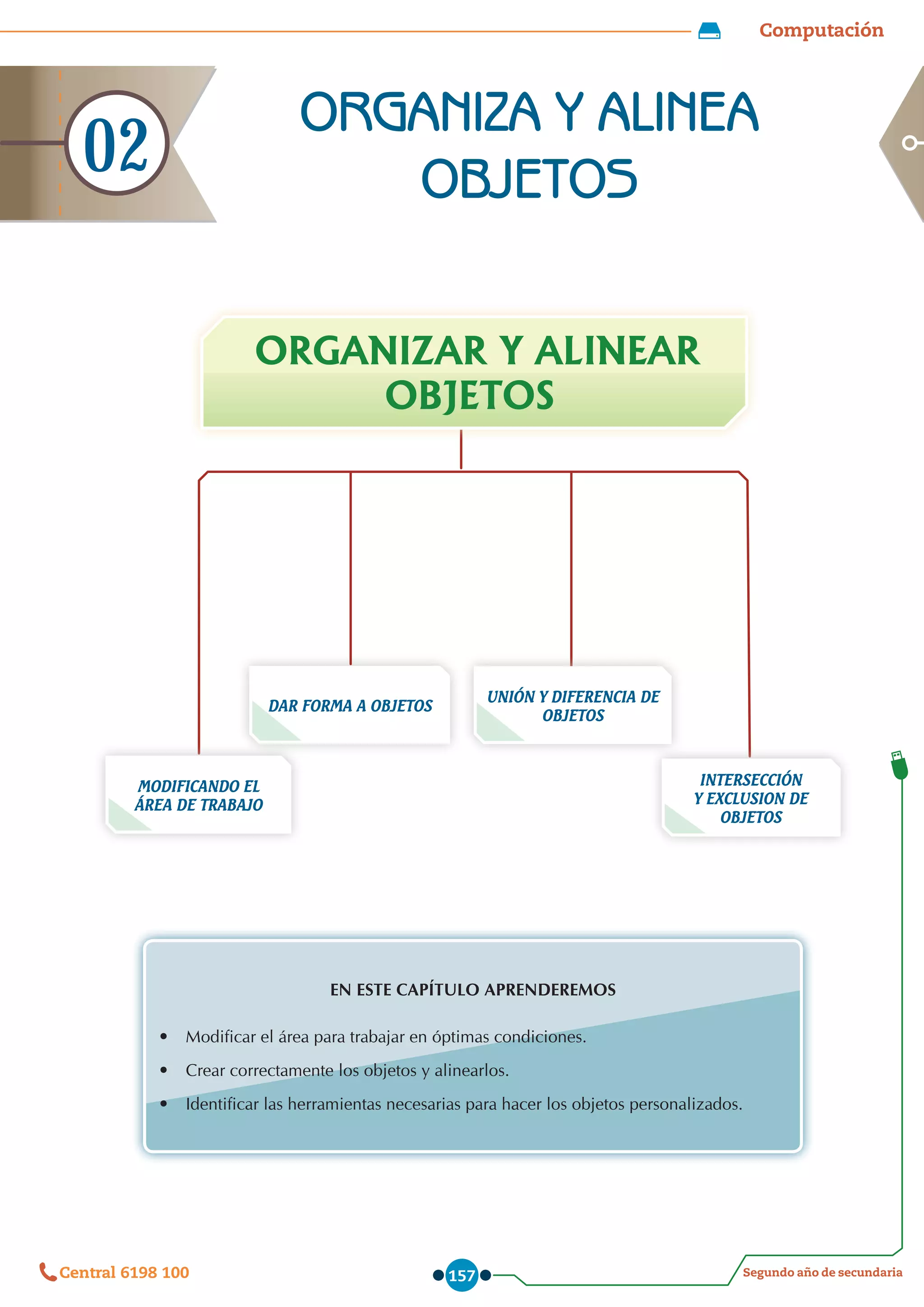 Computación
Segundo año de secundaria
Central 6198 100 157
DAR FORMA A OBJETOS
MODIFICANDO EL
ÁREA DE TRABAJO
UNIÓN Y DIFERENCIA DE
OBJETOS
INTERSECCIÓN
Y EXCLUSION DE
OBJETOS
ORGANIZAR Y ALINEAR
OBJETOS
EN ESTE CAPÍTULO APRENDEREMOS
•	 Modificar el área para trabajar en óptimas condiciones.
•	 Crear correctamente los objetos y alinearlos.
•	 Identificar las herramientas necesarias para hacer los objetos personalizados.
ORGANIZA Y ALINEA
OBJETOS
02
 