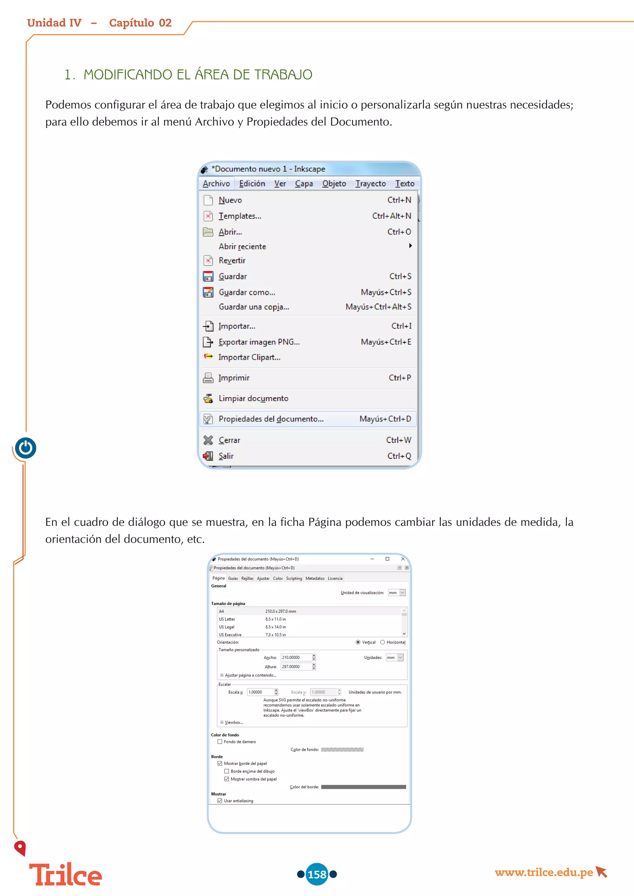 Unidad – Capítulo
www.trilce.edu.pe
158
02
IV
1.	 MODIFICANDO EL ÁREA DE TRABAJO
Podemos configurar el área de trabajo que elegimos al inicio o personalizarla según nuestras necesidades;
para ello debemos ir al menú Archivo y Propiedades del Documento.
En el cuadro de diálogo que se muestra, en la ficha Página podemos cambiar las unidades de medida, la
orientación del documento, etc.
 