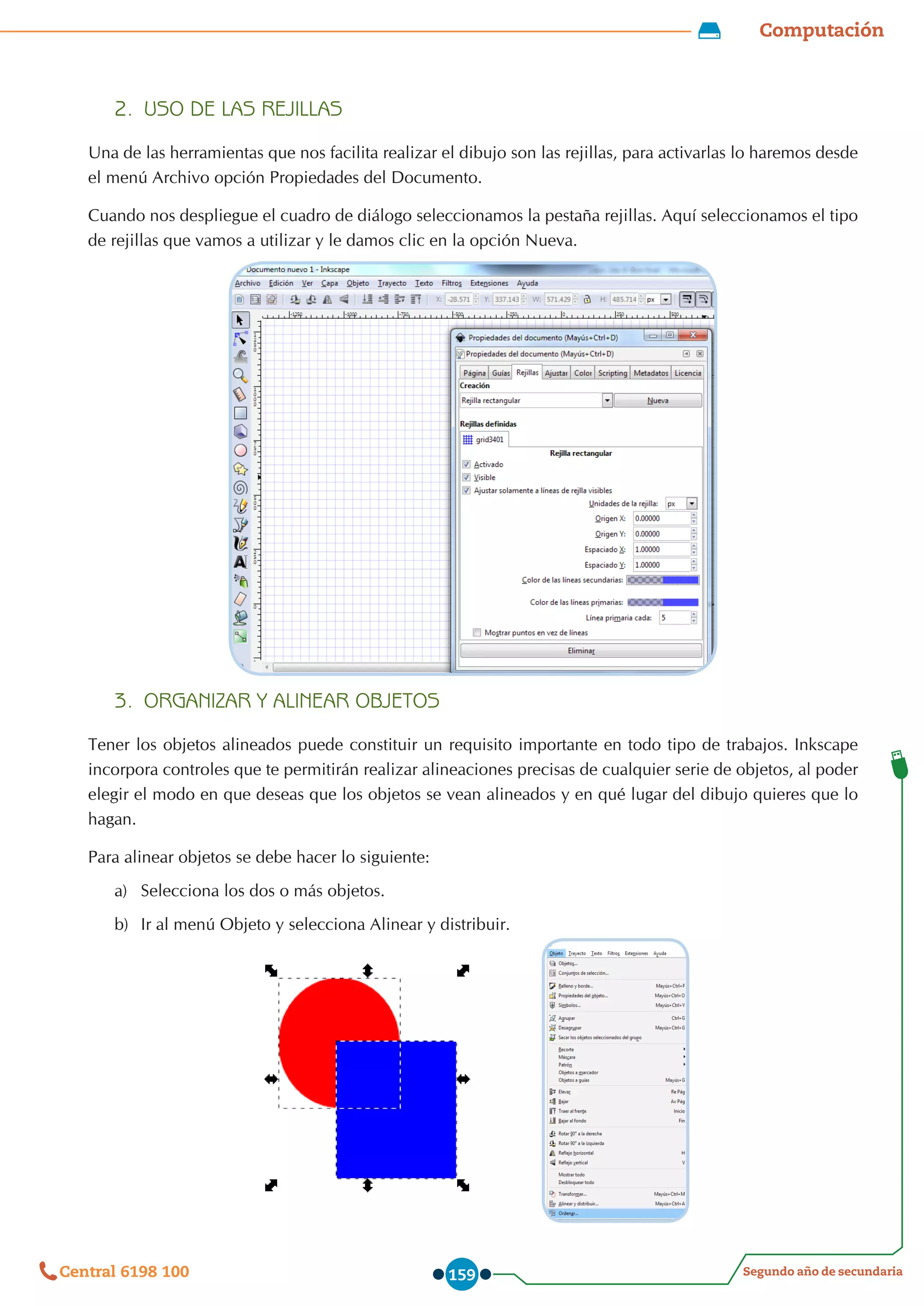 Computación
Segundo año de secundaria
Central 6198 100 159
2.	 USO DE LAS REJILLAS
Una de las herramientas que nos facilita realizar el dibujo son las rejillas, para activarlas lo haremos desde
el menú Archivo opción Propiedades del Documento.
Cuando nos despliegue el cuadro de diálogo seleccionamos la pestaña rejillas. Aquí seleccionamos el tipo
de rejillas que vamos a utilizar y le damos clic en la opción Nueva.
3.	 ORGANIZAR Y ALINEAR OBJETOS
Tener los objetos alineados puede constituir un requisito importante en todo tipo de trabajos. Inkscape
incorpora controles que te permitirán realizar alineaciones precisas de cualquier serie de objetos, al poder
elegir el modo en que deseas que los objetos se vean alineados y en qué lugar del dibujo quieres que lo
hagan.
Para alinear objetos se debe hacer lo siguiente:
a)	 Selecciona los dos o más objetos.
b)	 Ir al menú Objeto y selecciona Alinear y distribuir.
            
 