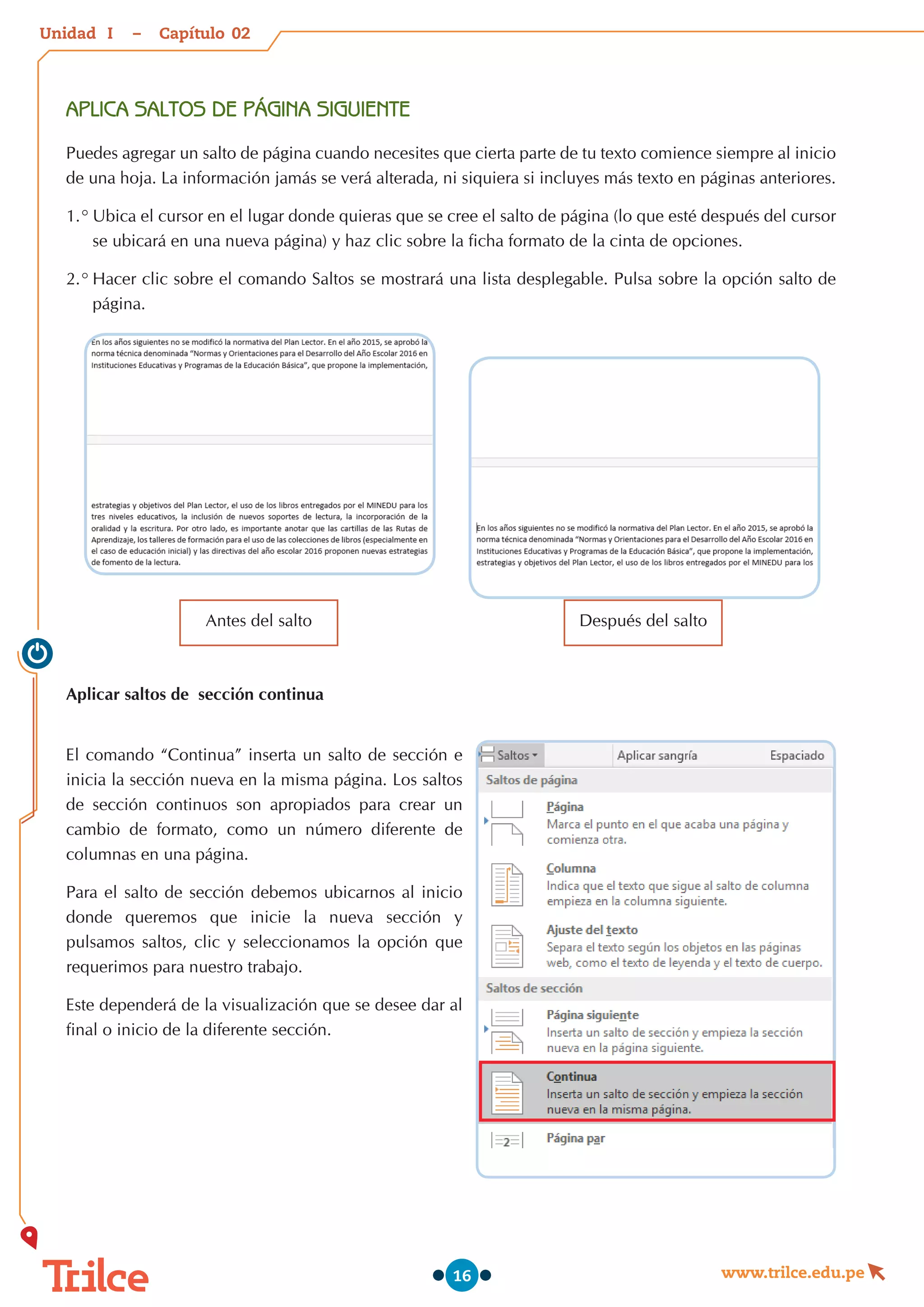 Unidad – Capítulo
www.trilce.edu.pe
16
APLICA SALTOS DE PÁGINA SIGUIENTE
Puedes agregar un salto de página cuando necesites que cierta parte de tu texto comience siempre al inicio
de una hoja. La información jamás se verá alterada, ni siquiera si incluyes más texto en páginas anteriores.
1.°	Ubica el cursor en el lugar donde quieras que se cree el salto de página (lo que esté después del cursor
se ubicará en una nueva página) y haz clic sobre la ficha formato de la cinta de opciones.
2.°	Hacer clic sobre el comando Saltos se mostrará una lista desplegable. Pulsa sobre la opción salto de
página.
Antes del salto Después del salto
Aplicar saltos de sección continua
El comando “Continua” inserta un salto de sección e
inicia la sección nueva en la misma página. Los saltos
de sección continuos son apropiados para crear un
cambio de formato, como un número diferente de
columnas en una página.
Para el salto de sección debemos ubicarnos al inicio
donde queremos que inicie la nueva sección y
pulsamos saltos, clic y seleccionamos la opción que
requerimos para nuestro trabajo.
Este dependerá de la visualización que se desee dar al
final o inicio de la diferente sección.
02
I
 