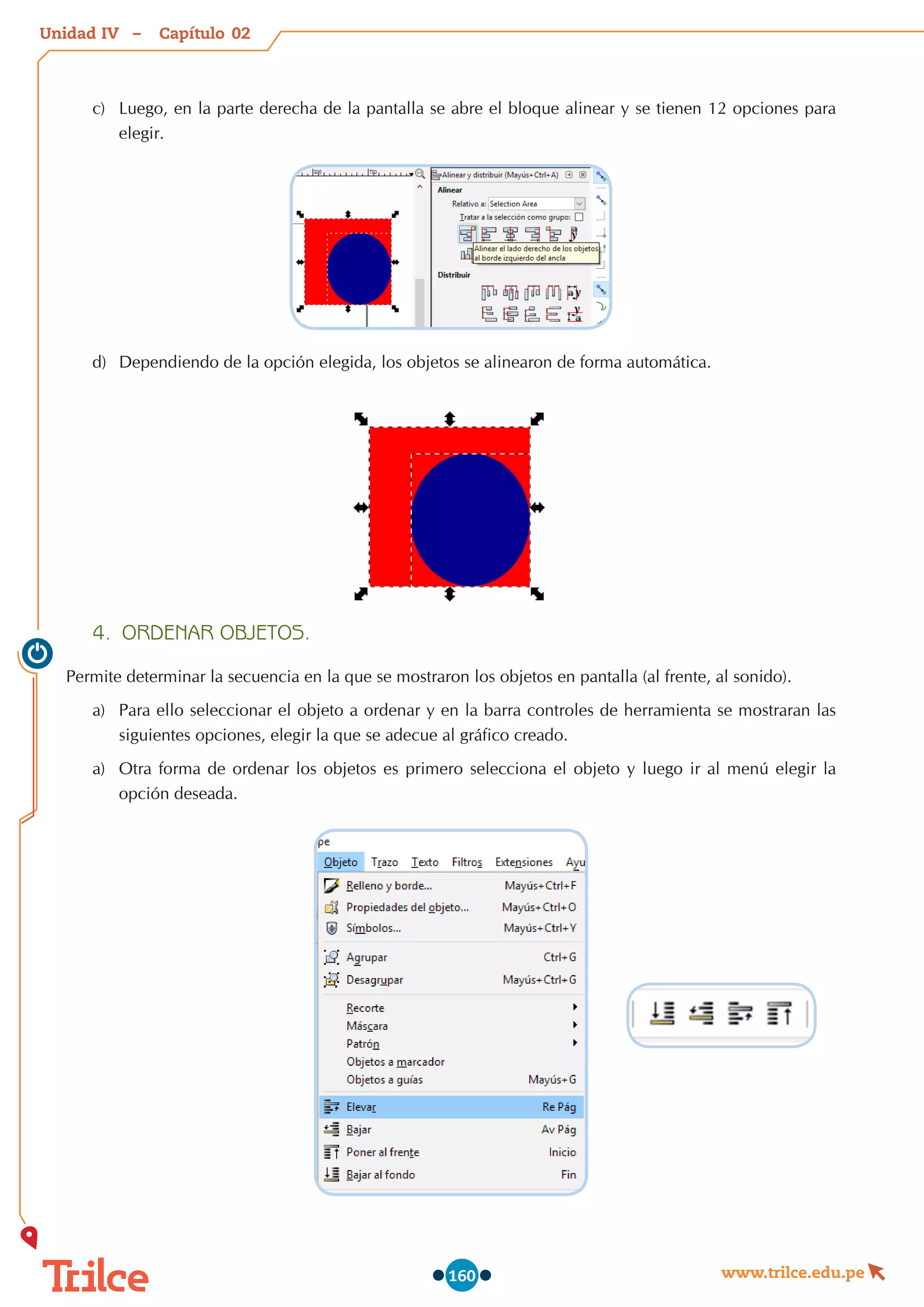 Unidad – Capítulo
www.trilce.edu.pe
160
c)	 Luego, en la parte derecha de la pantalla se abre el bloque alinear y se tienen 12 opciones para
elegir.
d)	 Dependiendo de la opción elegida, los objetos se alinearon de forma automática.
4.	 ORDENAR OBJETOS.
Permite determinar la secuencia en la que se mostraron los objetos en pantalla (al frente, al sonido).
a)	 Para ello seleccionar el objeto a ordenar y en la barra controles de herramienta se mostraran las
siguientes opciones, elegir la que se adecue al gráfico creado.
a)	 Otra forma de ordenar los objetos es primero selecciona el objeto y luego ir al menú elegir la
opción deseada.
02
IV
 