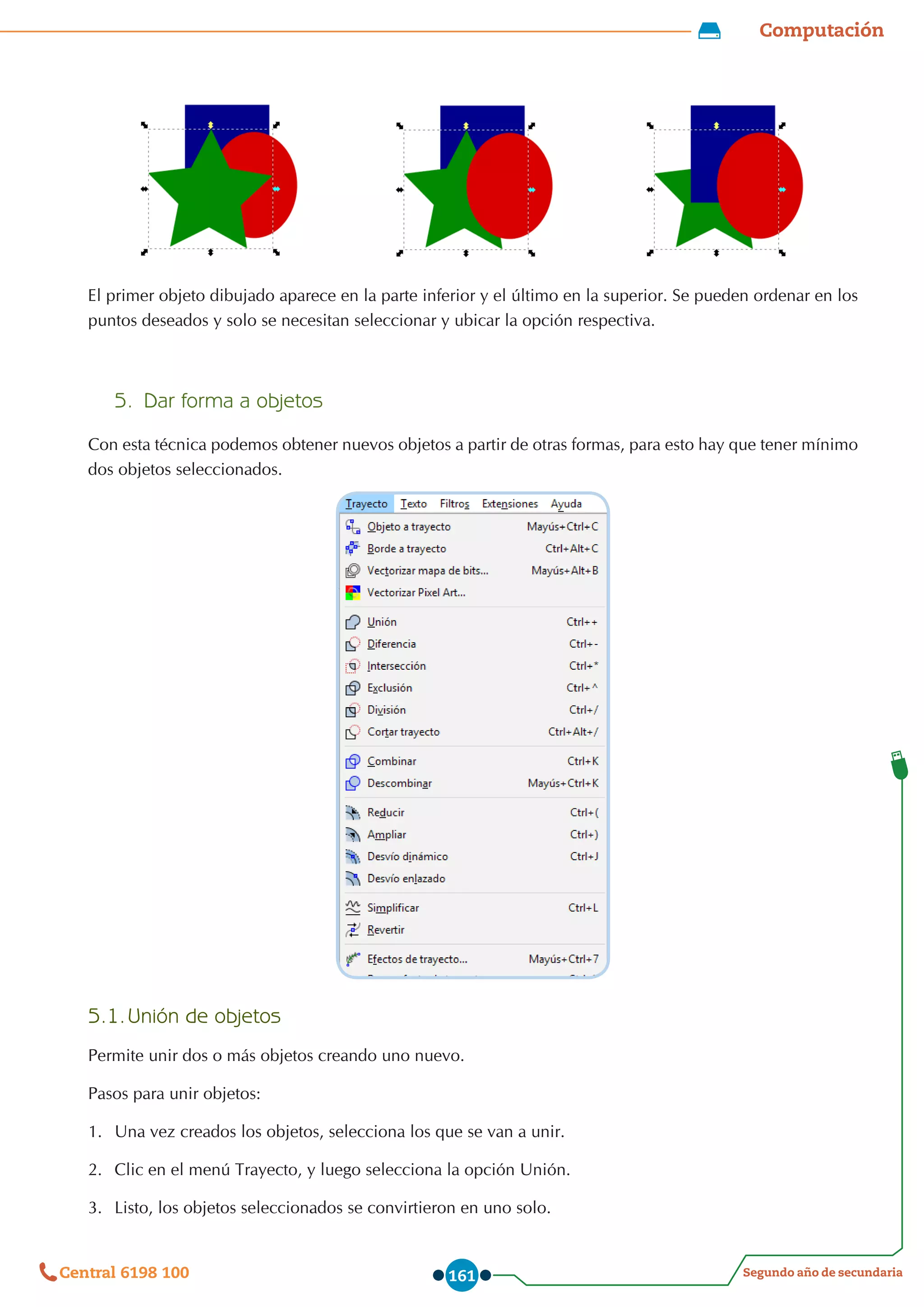 Computación
Segundo año de secundaria
Central 6198 100 161
El primer objeto dibujado aparece en la parte inferior y el último en la superior. Se pueden ordenar en los
puntos deseados y solo se necesitan seleccionar y ubicar la opción respectiva.
5.	 Dar forma a objetos
Con esta técnica podemos obtener nuevos objetos a partir de otras formas, para esto hay que tener mínimo
dos objetos seleccionados.
5.1.	Unión de objetos
Permite unir dos o más objetos creando uno nuevo.
Pasos para unir objetos:
1.	 Una vez creados los objetos, selecciona los que se van a unir.
2.	 Clic en el menú Trayecto, y luego selecciona la opción Unión.
3.	 Listo, los objetos seleccionados se convirtieron en uno solo.
 