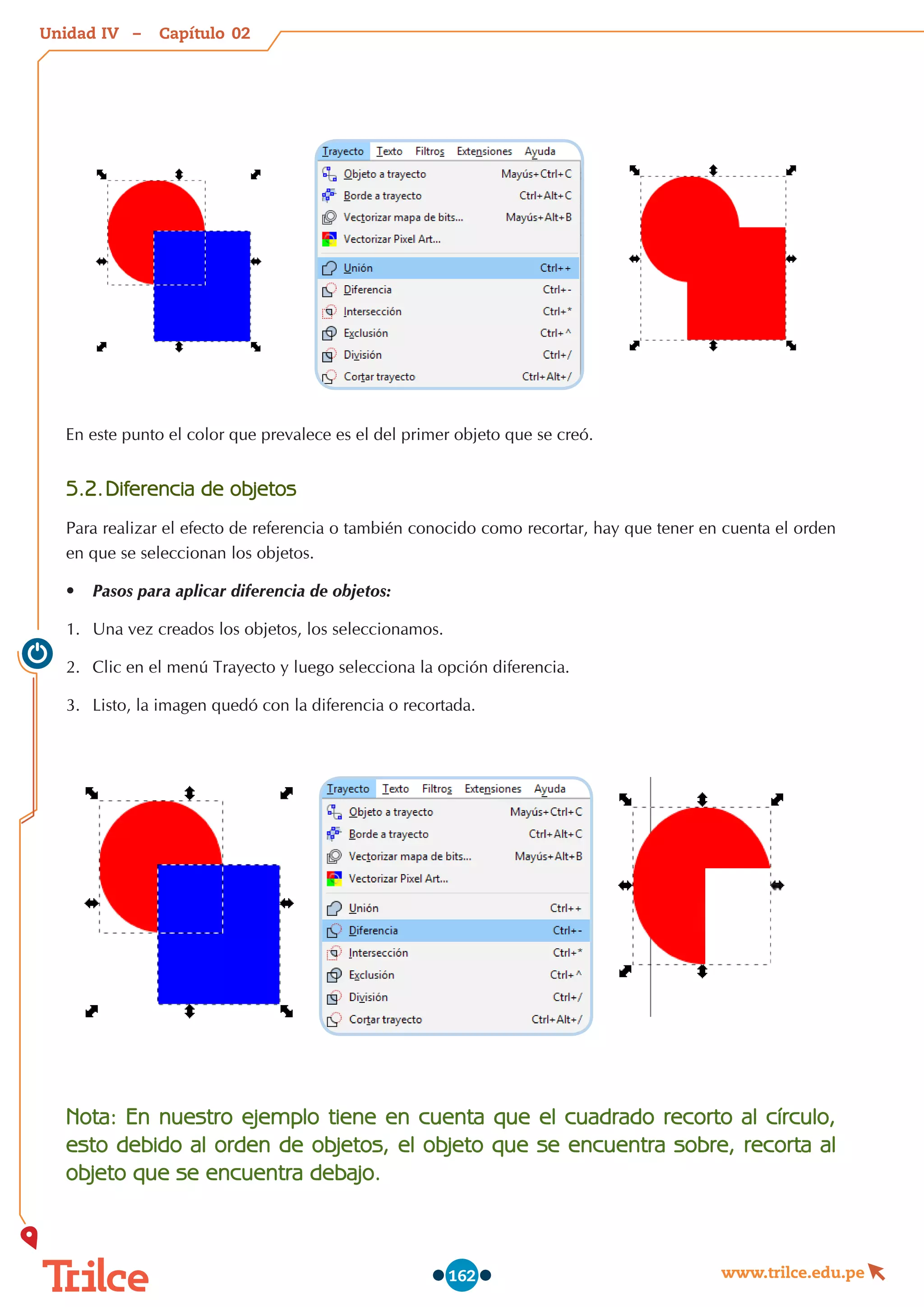 Unidad – Capítulo
www.trilce.edu.pe
162
En este punto el color que prevalece es el del primer objeto que se creó.
5.2.	Diferencia de objetos
Para realizar el efecto de referencia o también conocido como recortar, hay que tener en cuenta el orden
en que se seleccionan los objetos.
•	 Pasos para aplicar diferencia de objetos:
1.	 Una vez creados los objetos, los seleccionamos.
2.	 Clic en el menú Trayecto y luego selecciona la opción diferencia.
3.	 Listo, la imagen quedó con la diferencia o recortada.
Nota: En nuestro ejemplo tiene en cuenta que el cuadrado recorto al círculo,
esto debido al orden de objetos, el objeto que se encuentra sobre, recorta al
objeto que se encuentra debajo.
02
IV
 