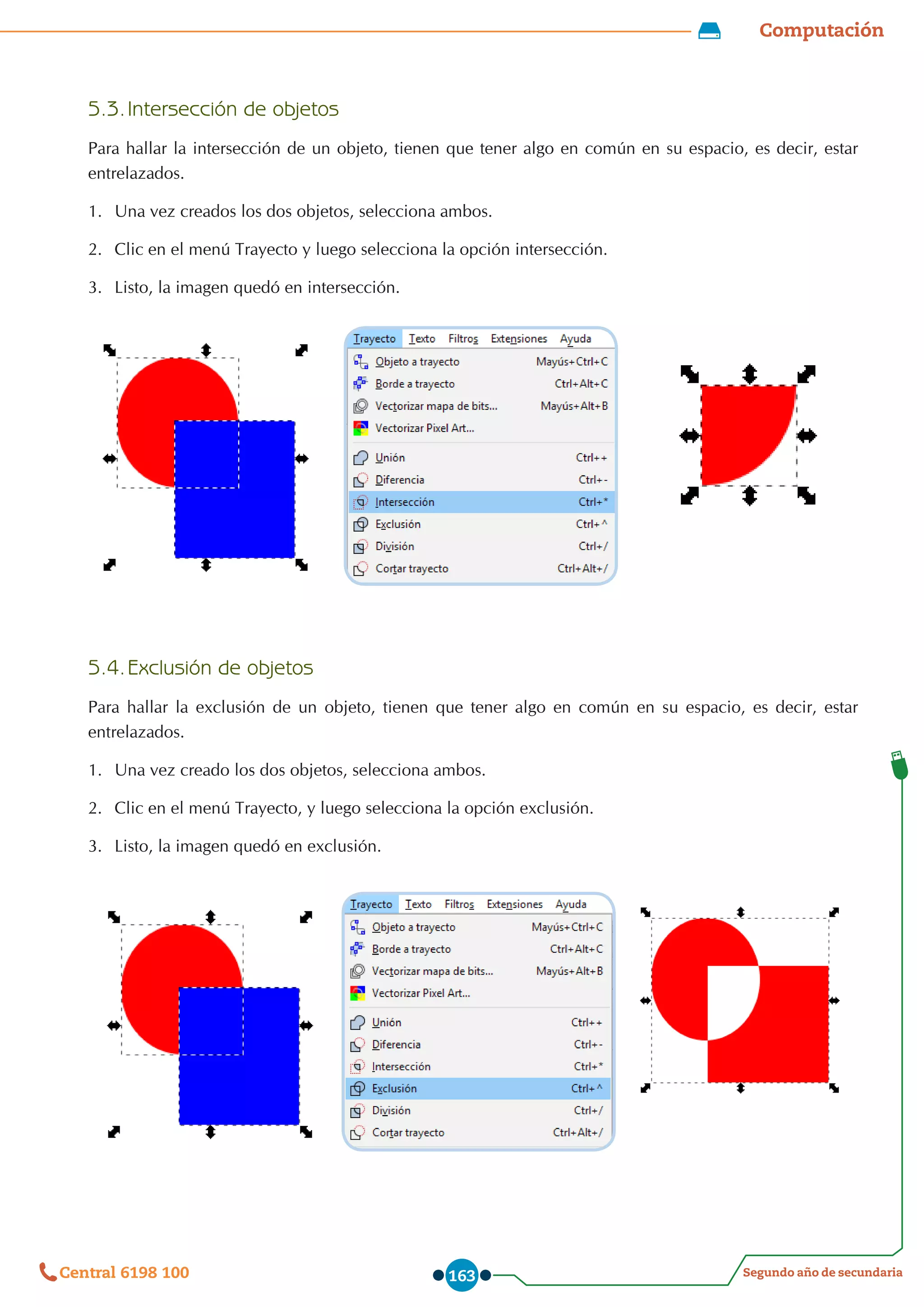 Computación
Segundo año de secundaria
Central 6198 100 163
5.3.	Intersección de objetos
Para hallar la intersección de un objeto, tienen que tener algo en común en su espacio, es decir, estar
entrelazados.
1.	 Una vez creados los dos objetos, selecciona ambos.
2.	 Clic en el menú Trayecto y luego selecciona la opción intersección.
3.	 Listo, la imagen quedó en intersección.
5.4.	Exclusión de objetos
Para hallar la exclusión de un objeto, tienen que tener algo en común en su espacio, es decir, estar
entrelazados.
1.	 Una vez creado los dos objetos, selecciona ambos.
2.	 Clic en el menú Trayecto, y luego selecciona la opción exclusión.
3.	 Listo, la imagen quedó en exclusión.
 
