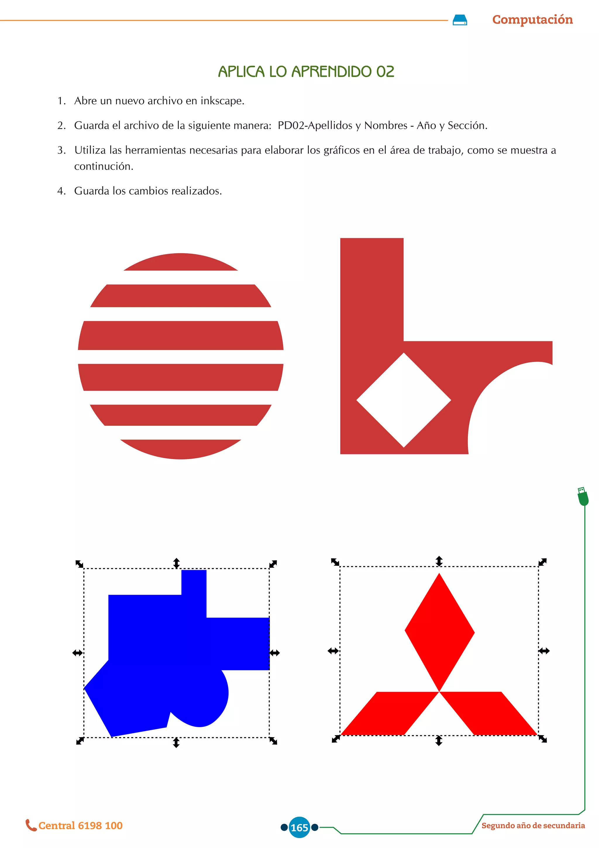 Computación
Segundo año de secundaria
Central 6198 100 165
APLICA LO APRENDIDO 02
1.	 Abre un nuevo archivo en inkscape.
2.	 Guarda el archivo de la siguiente manera:  PD02-Apellidos y Nombres - Año y Sección.
3.	 Utiliza las herramientas necesarias para elaborar los gráficos en el área de trabajo, como se muestra a
continución.
4.	 Guarda los cambios realizados.
 