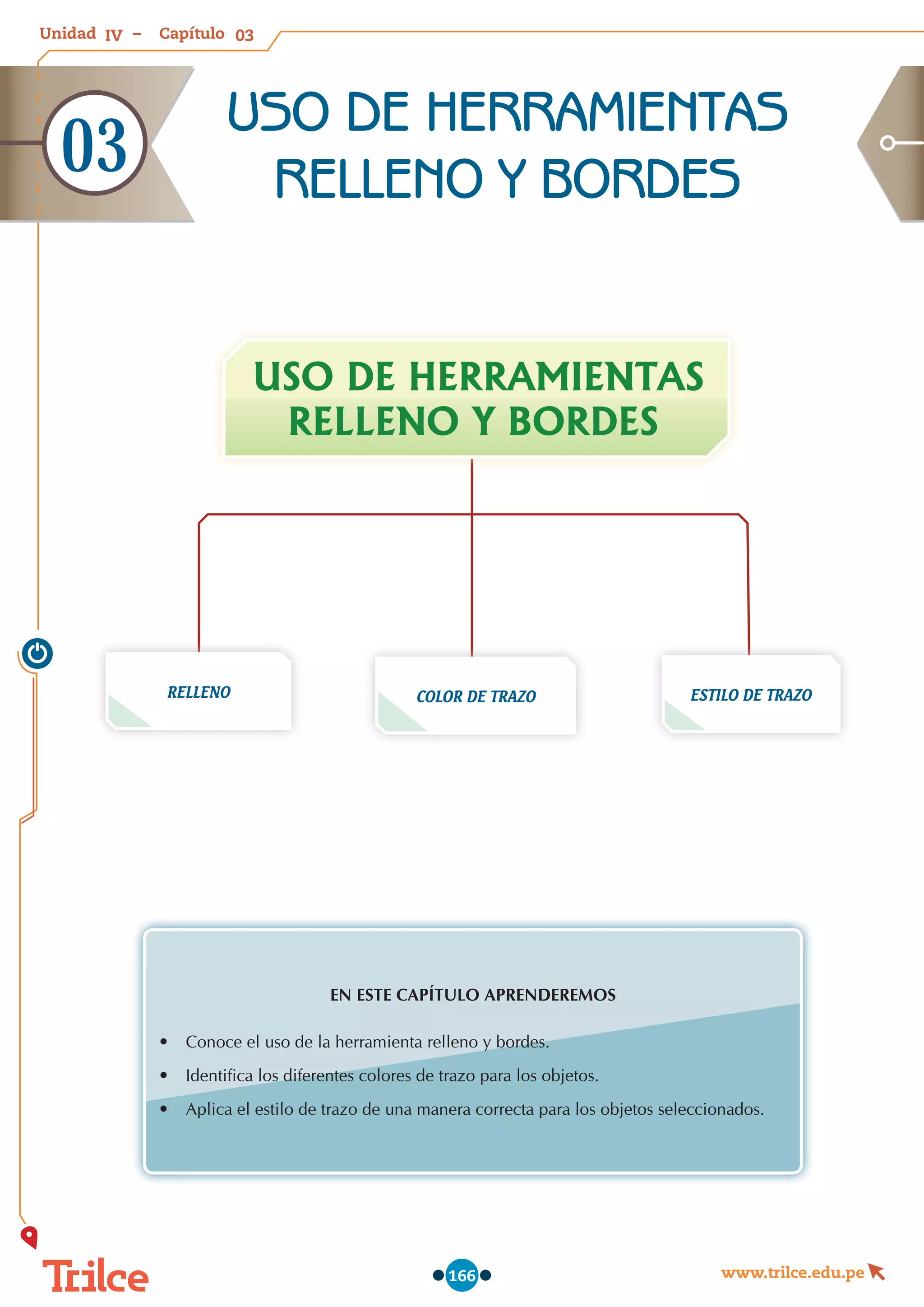 Unidad – Capítulo
www.trilce.edu.pe
166
EN ESTE CAPÍTULO APRENDEREMOS
•	 Conoce el uso de la herramienta relleno y bordes.
•	 Identifica los diferentes colores de trazo para los objetos.
•	 Aplica el estilo de trazo de una manera correcta para los objetos seleccionados.
RELLENO ESTILO DE TRAZO
USO DE HERRAMIENTAS
RELLENO Y BORDES
COLOR DE TRAZO
USO DE HERRAMIENTAS
RELLENO Y BORDES
03
03
IV
 