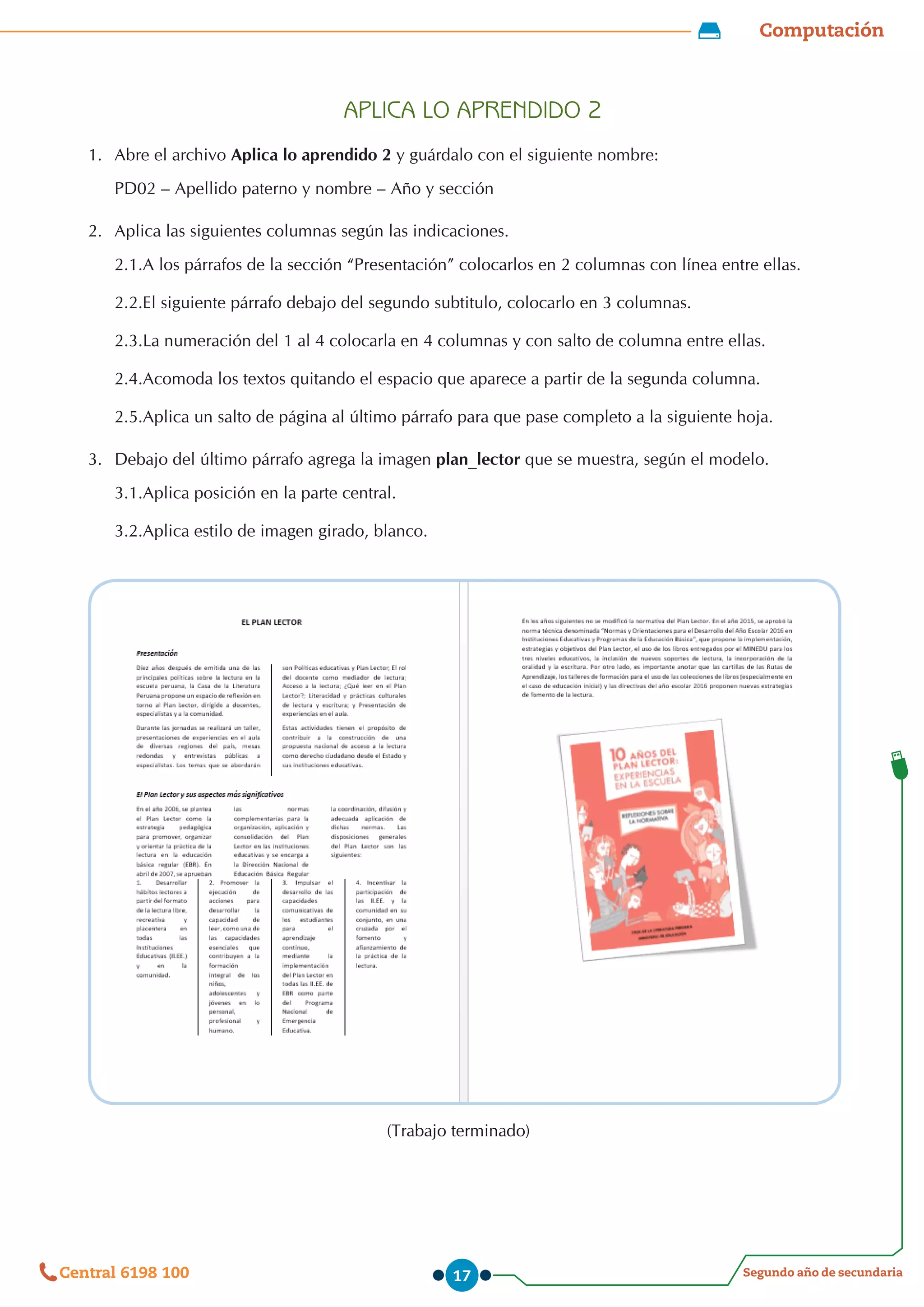 Computación
Segundo año de secundaria
Central 6198 100 17
APLICA LO APRENDIDO 2
1.	 Abre el archivo Aplica lo aprendido 2 y guárdalo con el siguiente nombre:
PD02 – Apellido paterno y nombre – Año y sección
2.	 Aplica las siguientes columnas según las indicaciones.
2.1.A los párrafos de la sección “Presentación” colocarlos en 2 columnas con línea entre ellas.
2.2.El siguiente párrafo debajo del segundo subtitulo, colocarlo en 3 columnas.
2.3.La numeración del 1 al 4 colocarla en 4 columnas y con salto de columna entre ellas.
2.4.Acomoda los textos quitando el espacio que aparece a partir de la segunda columna.
2.5.Aplica un salto de página al último párrafo para que pase completo a la siguiente hoja.
3.	 Debajo del último párrafo agrega la imagen plan_lector que se muestra, según el modelo.
3.1.Aplica posición en la parte central.
3.2.Aplica estilo de imagen girado, blanco.
(Trabajo terminado)
 