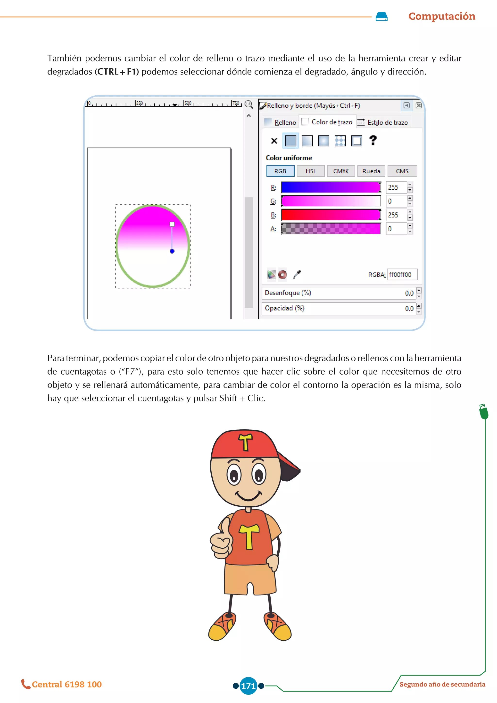 Computación
Segundo año de secundaria
Central 6198 100 171
También podemos cambiar el color de relleno o trazo mediante el uso de la herramienta crear y editar
degradados (CTRL+F1) podemos seleccionar dónde comienza el degradado, ángulo y dirección.
Para terminar, podemos copiar el color de otro objeto para nuestros degradados o rellenos con la herramienta
de cuentagotas o (“F7“), para esto solo tenemos que hacer clic sobre el color que necesitemos de otro
objeto y se rellenará automáticamente, para cambiar de color el contorno la operación es la misma, solo
hay que seleccionar el cuentagotas y pulsar Shift+Clic.
 