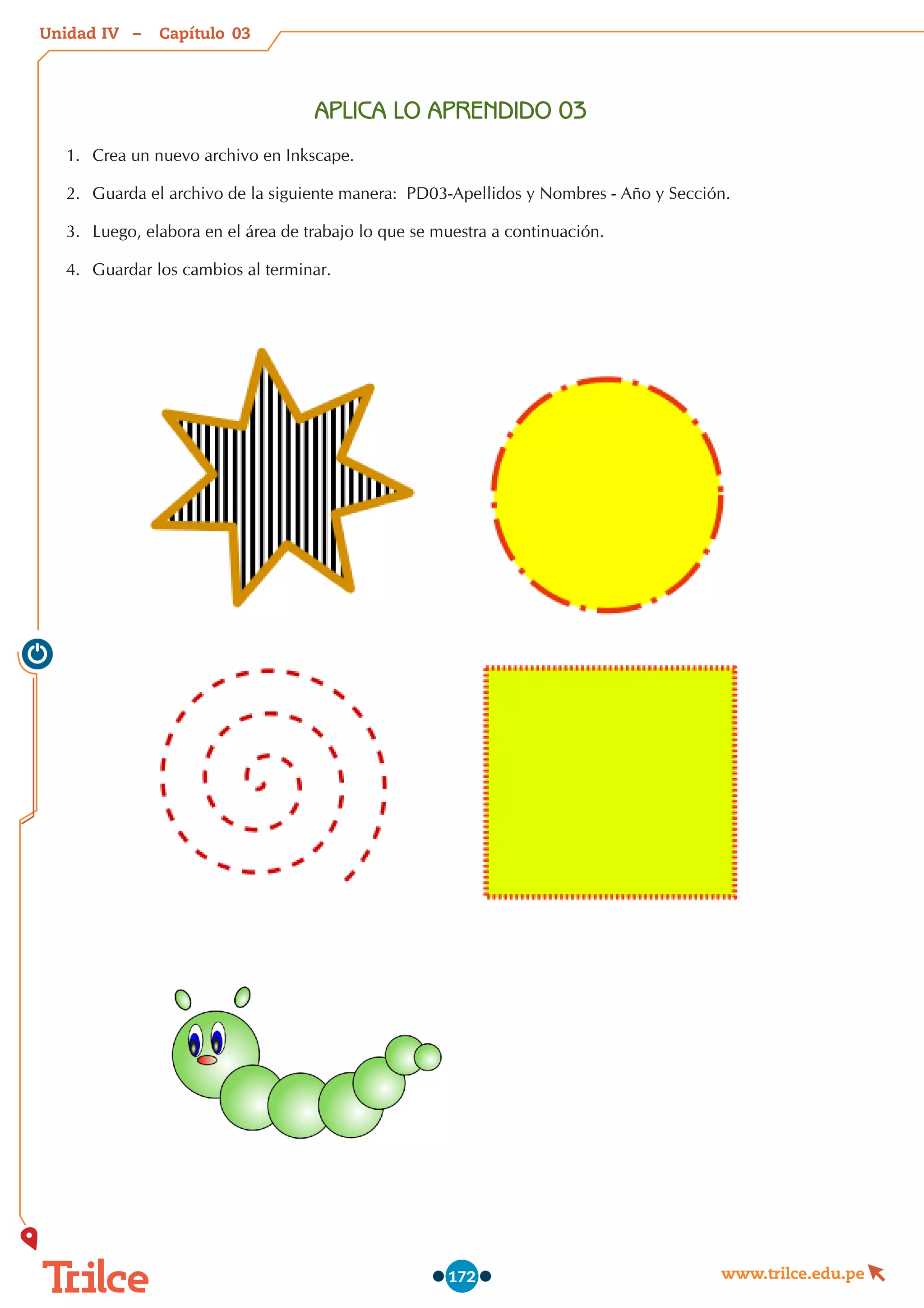 Unidad – Capítulo
www.trilce.edu.pe
172
APLICA LO APRENDIDO 03
1.	 Crea un nuevo archivo en Inkscape.
2.	 Guarda el archivo de la siguiente manera:  PD03-Apellidos y Nombres - Año y Sección.
3.	 Luego, elabora en el área de trabajo lo que se muestra a continuación.
4.	 Guardar los cambios al terminar.
03
IV
 