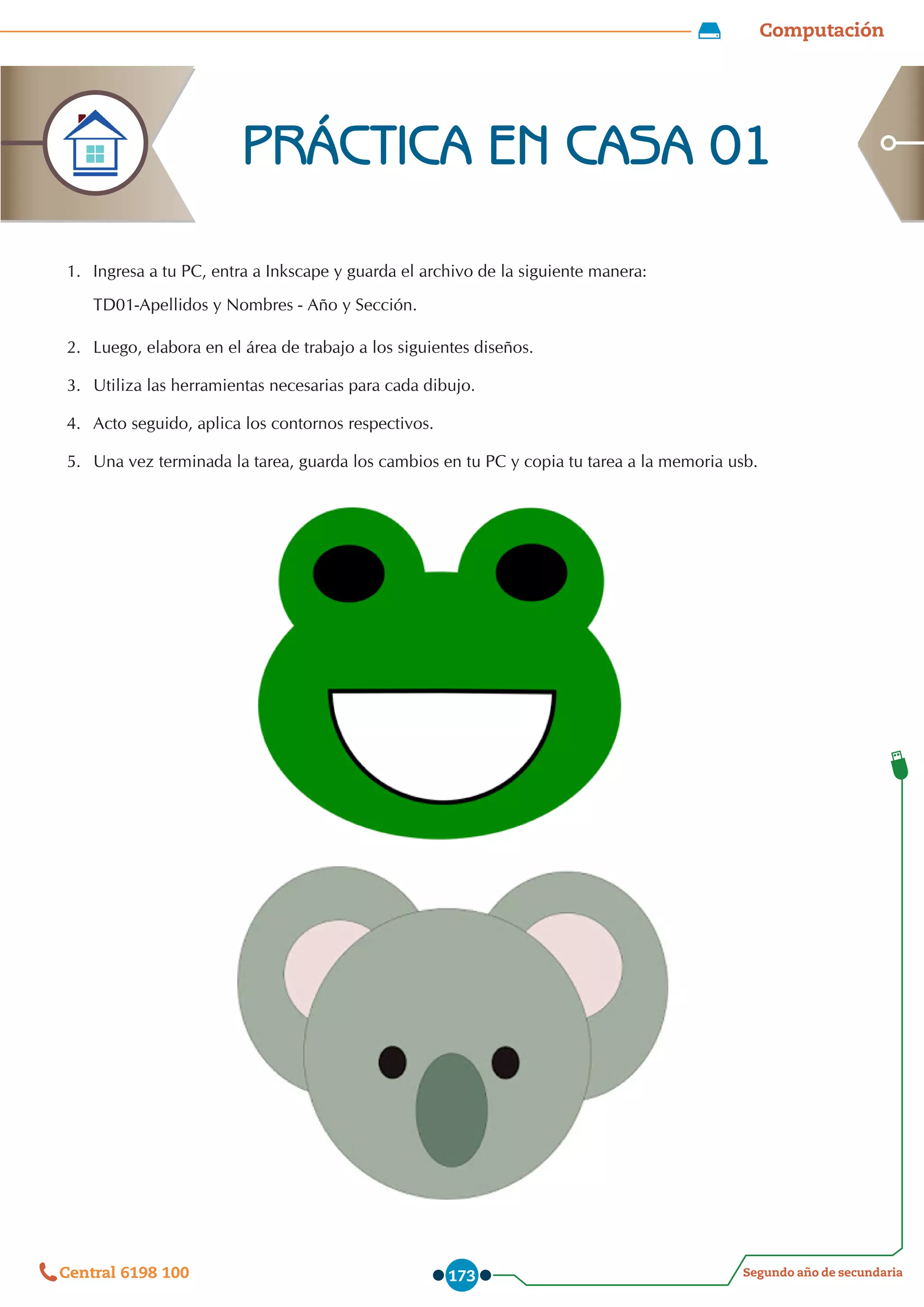Computación
Segundo año de secundaria
Central 6198 100 173
1.	 Ingresa a tu PC, entra a Inkscape y guarda el archivo de la siguiente manera:
TD01-Apellidos y Nombres - Año y Sección.
2.	 Luego, elabora en el área de trabajo a los siguientes diseños.
3.	 Utiliza las herramientas necesarias para cada dibujo.
4.	 Acto seguido, aplica los contornos respectivos.
5.	 Una vez terminada la tarea, guarda los cambios en tu PC y copia tu tarea a la memoria usb.
PRÁCTICA EN CASA 01
 