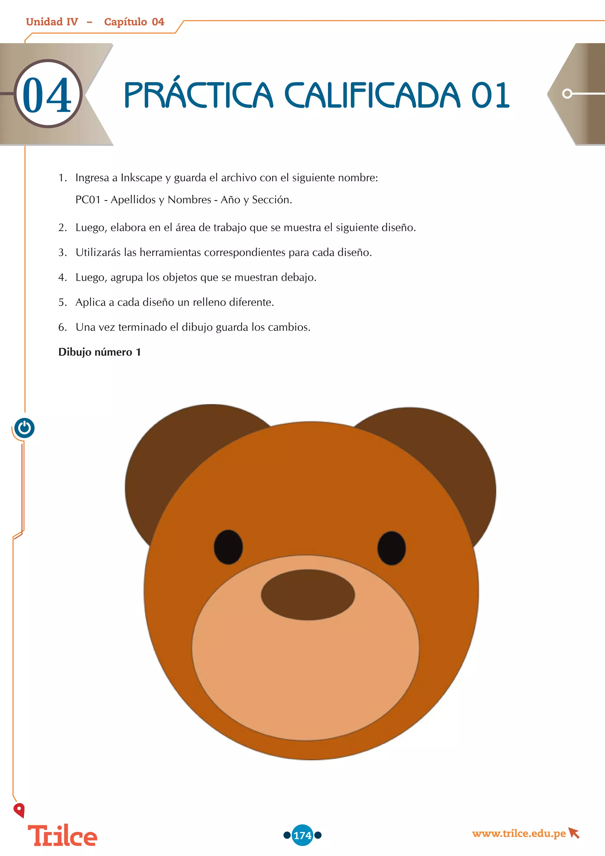 Unidad – Capítulo
www.trilce.edu.pe
174
1.	 Ingresa a Inkscape y guarda el archivo con el siguiente nombre:
PC01 - Apellidos y Nombres - Año y Sección.
2.	 Luego, elabora en el área de trabajo que se muestra el siguiente diseño.
3.	 Utilizarás las herramientas correspondientes para cada diseño.
4.	 Luego, agrupa los objetos que se muestran debajo.
5.	 Aplica a cada diseño un relleno diferente.
6.	 Una vez terminado el dibujo guarda los cambios.
Dibujo número 1
PRÁCTICA CALIFICADA 01
04
04
IV
 