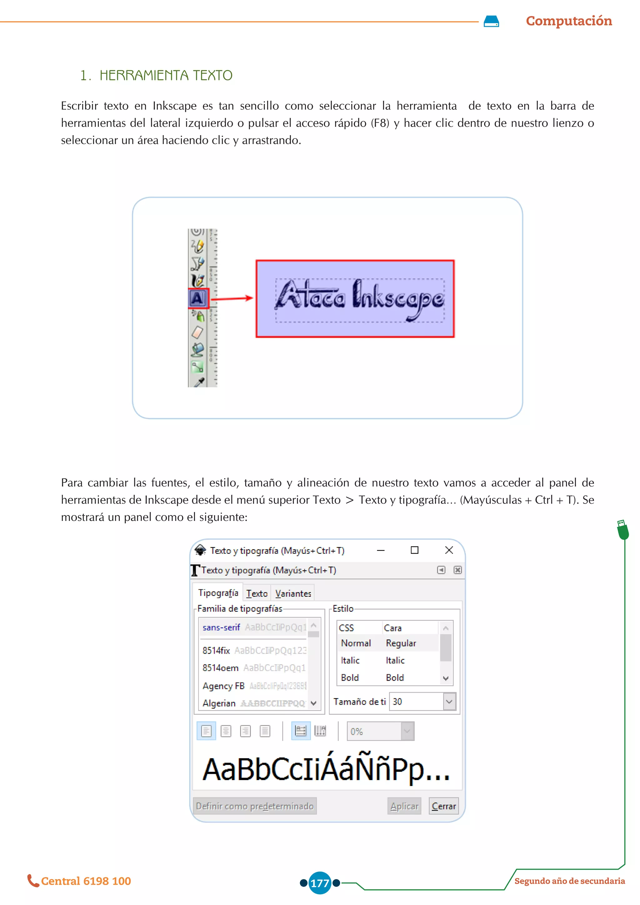 Computación
Segundo año de secundaria
Central 6198 100 177
1.	 HERRAMIENTA TEXTO
Escribir texto en Inkscape es tan sencillo como seleccionar la herramienta   de texto en la barra de
herramientas del lateral izquierdo o pulsar el acceso rápido (F8) y hacer clic dentro de nuestro lienzo o
seleccionar un área haciendo clic y arrastrando.
Para cambiar las fuentes, el estilo, tamaño y alineación de nuestro texto vamos a acceder al panel de
herramientas de Inkscape desde el menú superior Texto > Texto y tipografía… (Mayúsculas+Ctrl+T). Se
mostrará un panel como el siguiente:
 