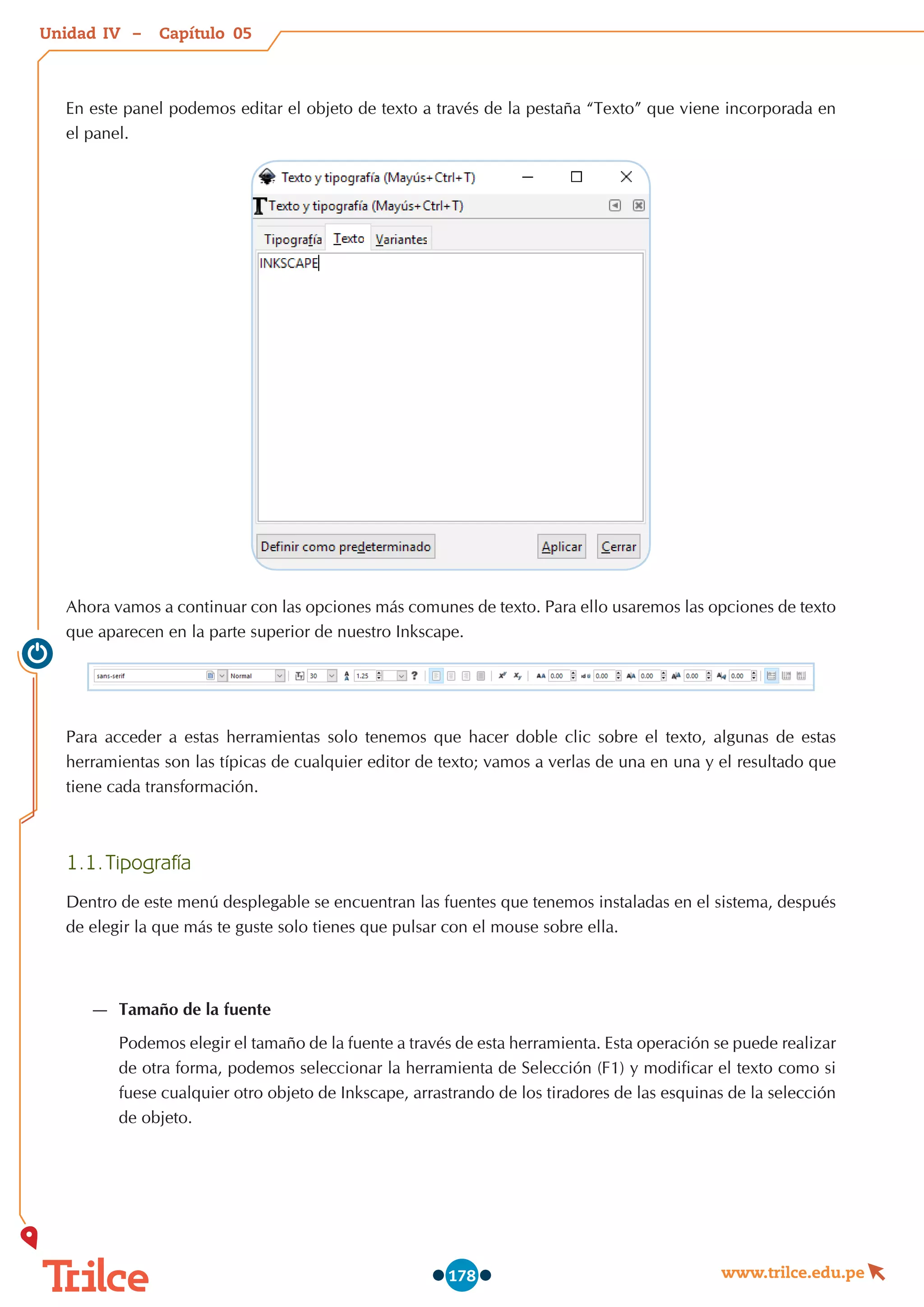 Unidad – Capítulo
www.trilce.edu.pe
178
En este panel podemos editar el objeto de texto a través de la pestaña “Texto” que viene incorporada en
el panel.
Ahora vamos a continuar con las opciones más comunes de texto. Para ello usaremos las opciones de texto
que aparecen en la parte superior de nuestro Inkscape.
Para acceder a estas herramientas solo tenemos que hacer doble clic sobre el texto, algunas de estas
herramientas son las típicas de cualquier editor de texto; vamos a verlas de una en una y el resultado que
tiene cada transformación.
1.1.	Tipografía
Dentro de este menú desplegable se encuentran las fuentes que tenemos instaladas en el sistema, después
de elegir la que más te guste solo tienes que pulsar con el mouse sobre ella.
—
— Tamaño de la fuente
Podemos elegir el tamaño de la fuente a través de esta herramienta. Esta operación se puede realizar
de otra forma, podemos seleccionar la herramienta de Selección (F1) y modificar el texto como si
fuese cualquier otro objeto de Inkscape, arrastrando de los tiradores de las esquinas de la selección
de objeto.
05
IV
 