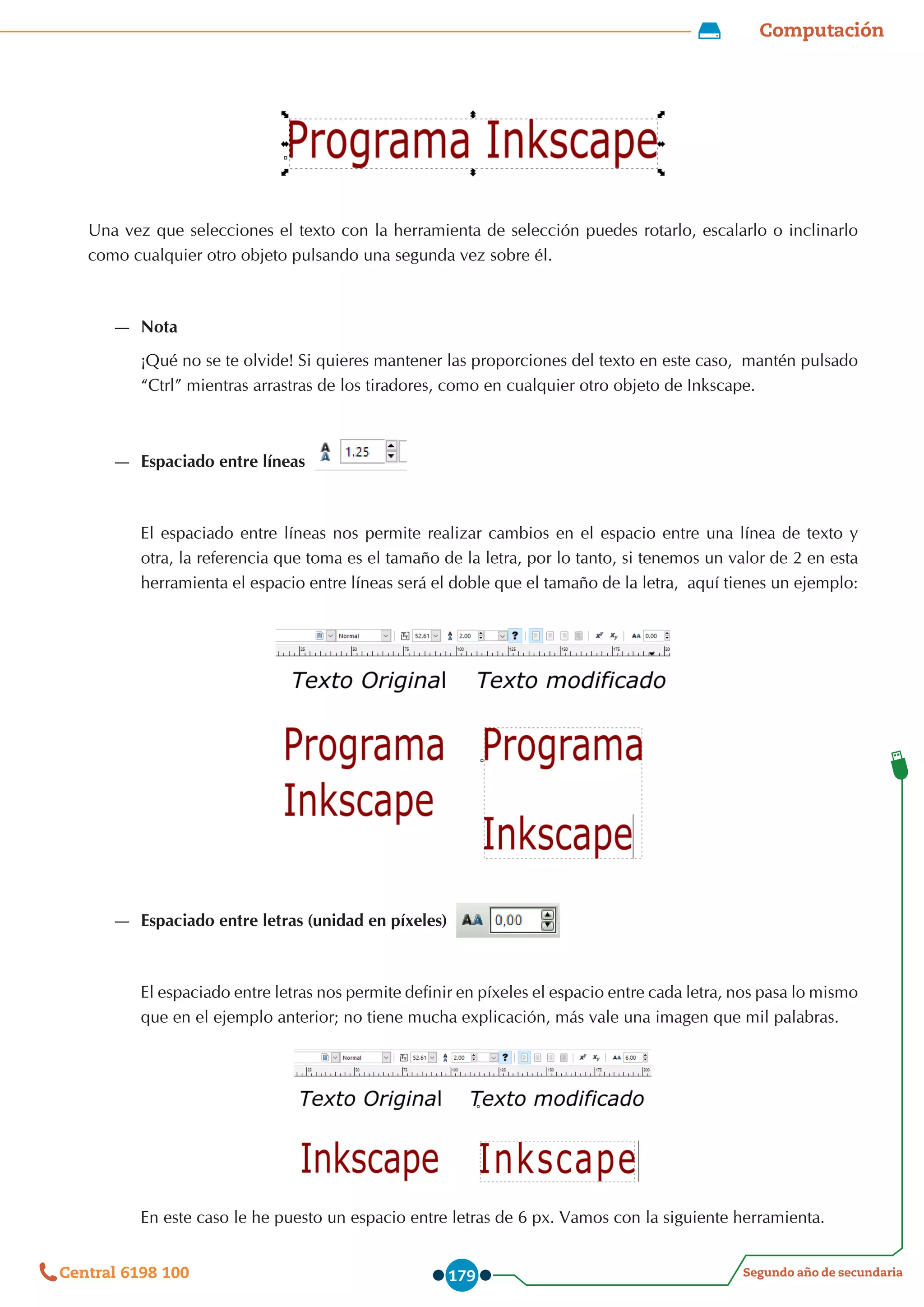 Computación
Segundo año de secundaria
Central 6198 100 179
Una vez que selecciones el texto con la herramienta de selección puedes rotarlo, escalarlo o inclinarlo
como cualquier otro objeto pulsando una segunda vez sobre él.
—
— Nota
¡Qué no se te olvide! Si quieres mantener las proporciones del texto en este caso,  mantén pulsado
“Ctrl” mientras arrastras de los tiradores, como en cualquier otro objeto de Inkscape.
—
— Espaciado entre líneas
El espaciado entre líneas nos permite realizar cambios en el espacio entre una línea de texto y
otra, la referencia que toma es el tamaño de la letra, por lo tanto, si tenemos un valor de 2 en esta
herramienta el espacio entre líneas será el doble que el tamaño de la letra,  aquí tienes un ejemplo:
—
— Espaciado entre letras (unidad en píxeles)
El espaciado entre letras nos permite definir en píxeles el espacio entre cada letra, nos pasa lo mismo
que en el ejemplo anterior; no tiene mucha explicación, más vale una imagen que mil palabras.
En este caso le he puesto un espacio entre letras de 6 px. Vamos con la siguiente herramienta.
 