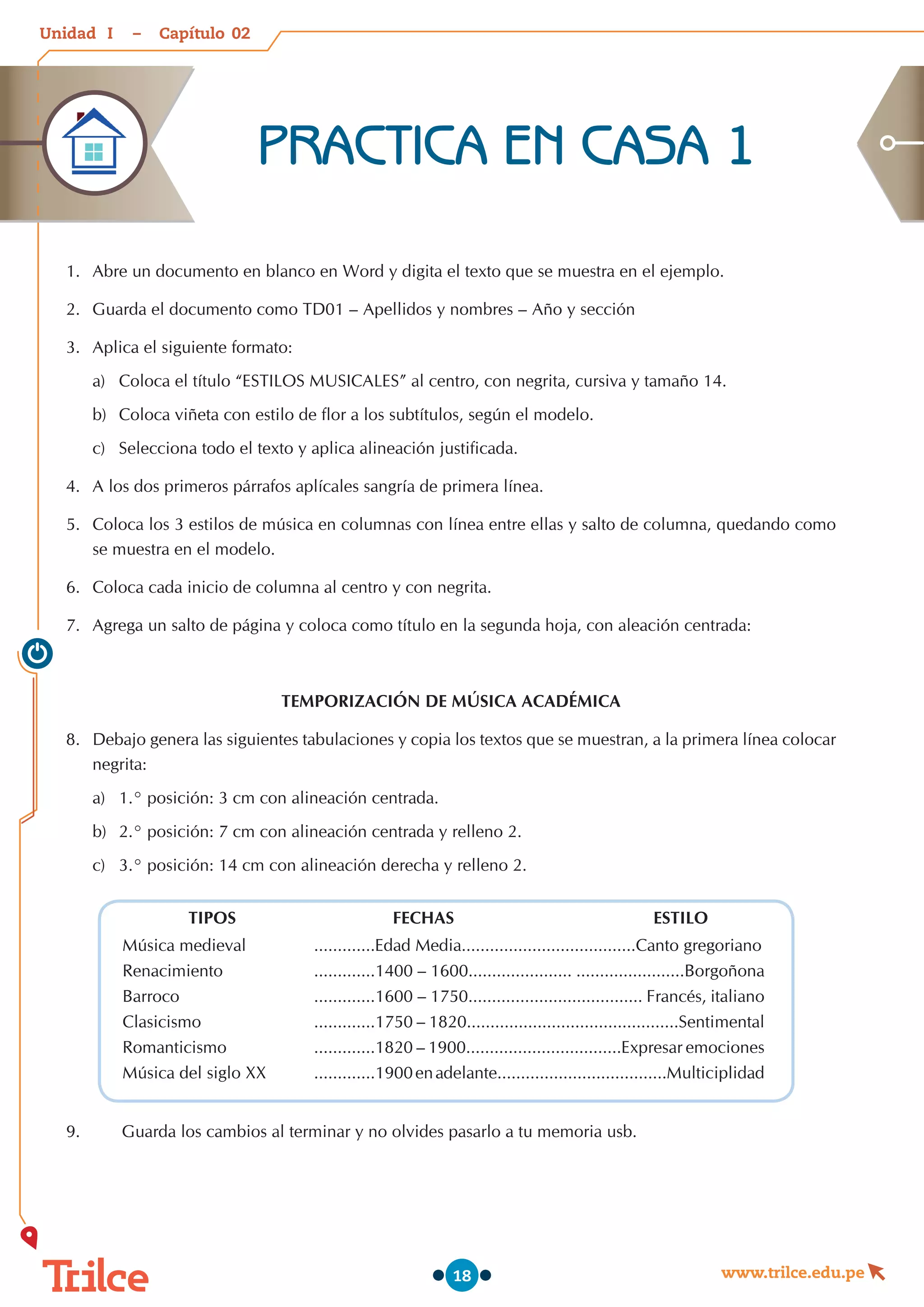 Unidad – Capítulo
www.trilce.edu.pe
18
1.	 Abre un documento en blanco en Word y digita el texto que se muestra en el ejemplo.
2.	 Guarda el documento como TD01 – Apellidos y nombres – Año y sección
3.	 Aplica el siguiente formato:
a)	 Coloca el título “ESTILOS MUSICALES” al centro, con negrita, cursiva y tamaño 14.
b)	 Coloca viñeta con estilo de flor a los subtítulos, según el modelo.
c)	 Selecciona todo el texto y aplica alineación justificada.
4.	 A los dos primeros párrafos aplícales sangría de primera línea.
5.	 Coloca los 3 estilos de música en columnas con línea entre ellas y salto de columna, quedando como
se muestra en el modelo.
6.	 Coloca cada inicio de columna al centro y con negrita.
7.	 Agrega un salto de página y coloca como título en la segunda hoja, con aleación centrada:
TEMPORIZACIÓN DE MÚSICA ACADÉMICA
8.	 Debajo genera las siguientes tabulaciones y copia los textos que se muestran, a la primera línea colocar
negrita:
a)	 1.° posición: 3 cm con alineación centrada.
b)	 2.° posición: 7 cm con alineación centrada y relleno 2.
c)	 3.° posición: 14 cm con alineación derecha y relleno 2.
9.	 Guarda los cambios al terminar y no olvides pasarlo a tu memoria usb.
TIPOS FECHAS ESTILO
Música medieval .............Edad Media.....................................Canto gregoriano
Renacimiento .............1400 – 1600...................... .......................Borgoñona
Barroco .............1600 – 1750..................................... Francés, italiano
Clasicismo .............1750 – 1820.............................................Sentimental
Romanticismo .............1820 – 1900.................................Expresar emociones
Música del siglo XX .............1900enadelante....................................Multiciplidad
PRACTICA EN CASA 1
02
I
 