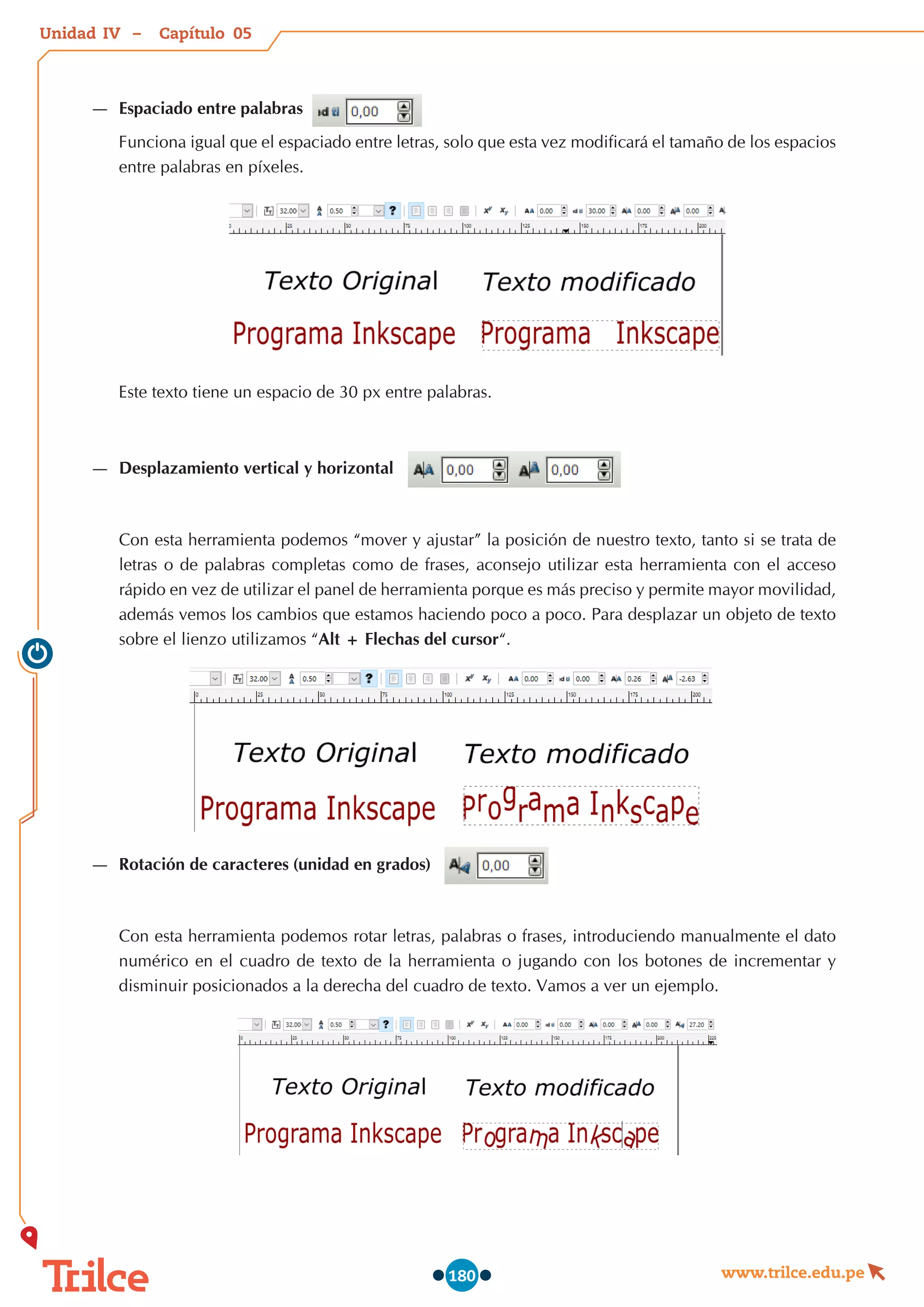 Unidad – Capítulo
www.trilce.edu.pe
180
—
— Espaciado entre palabras
Funciona igual que el espaciado entre letras, solo que esta vez modificará el tamaño de los espacios
entre palabras en píxeles.
Este texto tiene un espacio de 30 px entre palabras.
—
— Desplazamiento vertical y horizontal
Con esta herramienta podemos “mover y ajustar” la posición de nuestro texto, tanto si se trata de
letras o de palabras completas como de frases, aconsejo utilizar esta herramienta con el acceso
rápido en vez de utilizar el panel de herramienta porque es más preciso y permite mayor movilidad,
además vemos los cambios que estamos haciendo poco a poco. Para desplazar un objeto de texto
sobre el lienzo utilizamos “Alt + Flechas del cursor“.
—
— Rotación de caracteres (unidad en grados)
Con esta herramienta podemos rotar letras, palabras o frases, introduciendo manualmente el dato
numérico en el cuadro de texto de la herramienta o jugando con los botones de incrementar y
disminuir posicionados a la derecha del cuadro de texto. Vamos a ver un ejemplo.
05
IV
 