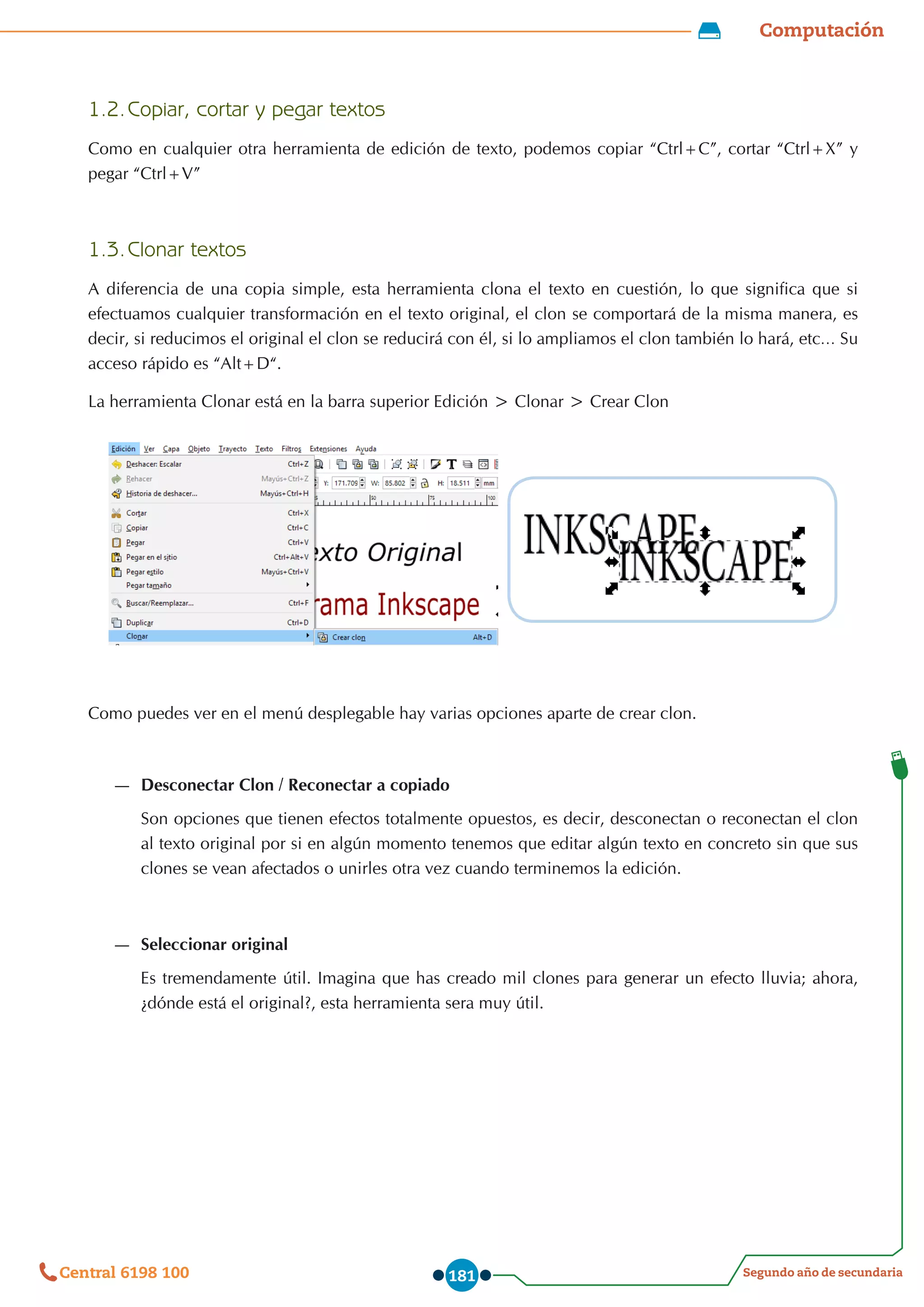 Computación
Segundo año de secundaria
Central 6198 100 181
1.2.	Copiar, cortar y pegar textos
Como en cualquier otra herramienta de edición de texto, podemos copiar “Ctrl+C”, cortar “Ctrl+X” y
pegar “Ctrl+V”
1.3.	Clonar textos
A diferencia de una copia simple, esta herramienta clona el texto en cuestión, lo que significa que si
efectuamos cualquier transformación en el texto original, el clon se comportará de la misma manera, es
decir, si reducimos el original el clon se reducirá con él, si lo ampliamos el clon también lo hará, etc… Su
acceso rápido es “Alt+D“.
La herramienta Clonar está en la barra superior Edición > Clonar > Crear Clon
Como puedes ver en el menú desplegable hay varias opciones aparte de crear clon.
—
— Desconectar Clon / Reconectar a copiado
Son opciones que tienen efectos totalmente opuestos, es decir, desconectan o reconectan el clon
al texto original por si en algún momento tenemos que editar algún texto en concreto sin que sus
clones se vean afectados o unirles otra vez cuando terminemos la edición.
—
— Seleccionar original
Es tremendamente útil. Imagina que has creado mil clones para generar un efecto lluvia; ahora,
¿dónde está el original?, esta herramienta sera muy útil.
 