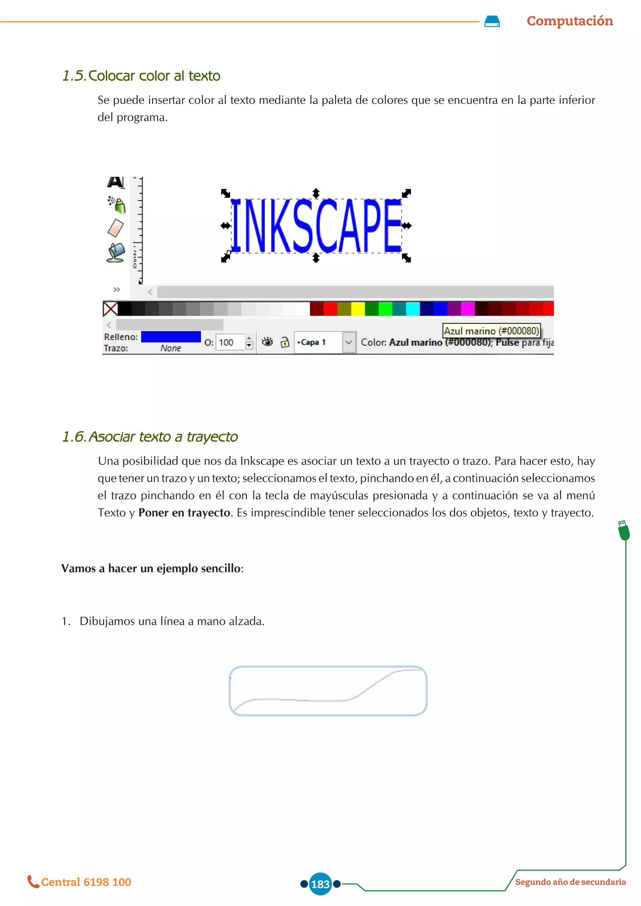 Computación
Segundo año de secundaria
Central 6198 100 183
1.5.	Colocar color al texto
Se puede insertar color al texto mediante la paleta de colores que se encuentra en la parte inferior
del programa.
1.6.	Asociar texto a trayecto
Una posibilidad que nos da Inkscape es asociar un texto a un trayecto o trazo. Para hacer esto, hay
que tener un trazo y un texto; seleccionamos el texto, pinchando en él, a continuación seleccionamos
el trazo pinchando en él con la tecla de mayúsculas presionada y a continuación se va al menú
Texto y Poner en trayecto. Es imprescindible tener seleccionados los dos objetos, texto y trayecto.
Vamos a hacer un ejemplo sencillo:
1.	 Dibujamos una línea a mano alzada.
 