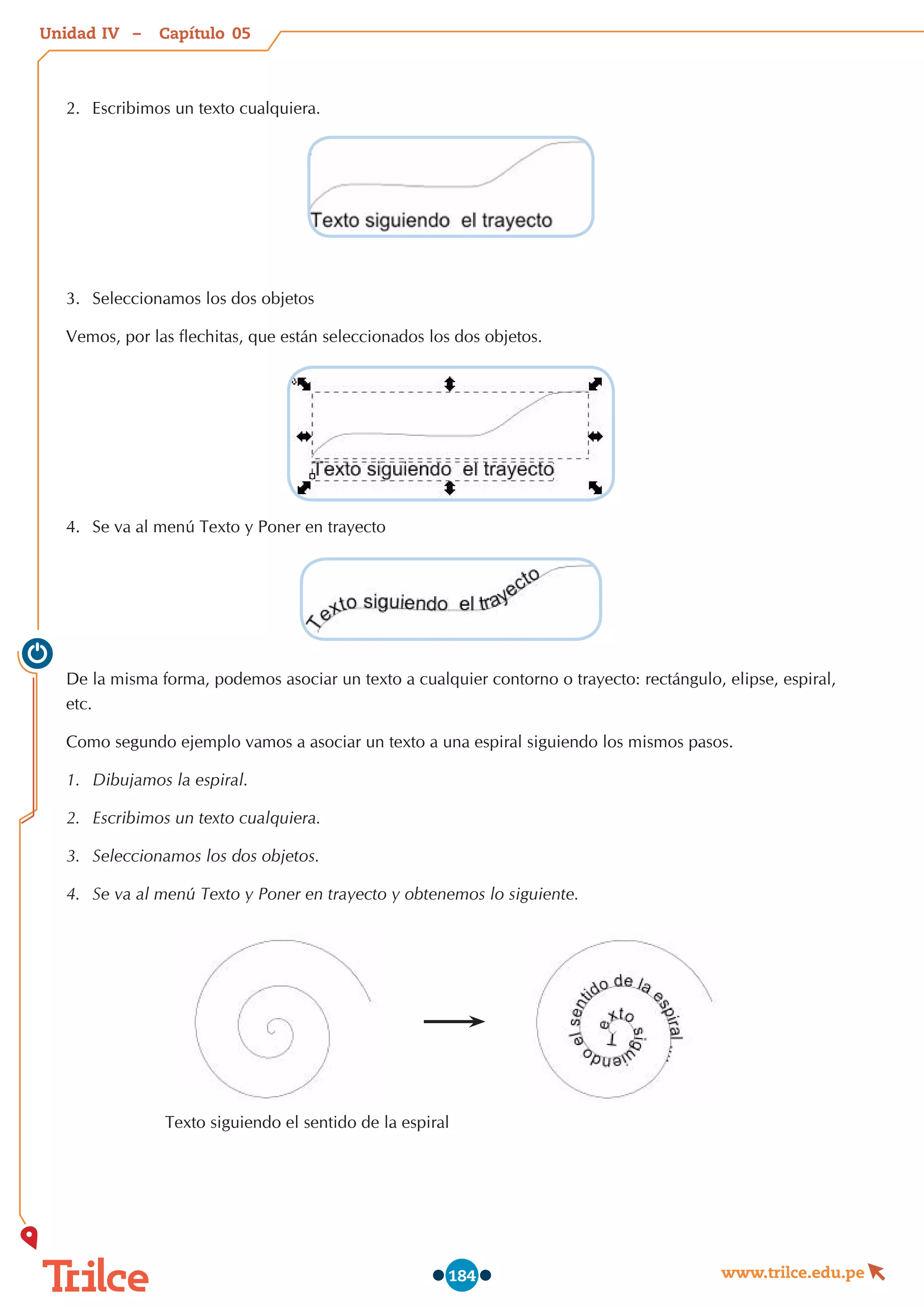 Unidad – Capítulo
www.trilce.edu.pe
184
2.	 Escribimos un texto cualquiera.
3.	 Seleccionamos los dos objetos
Vemos, por las flechitas, que están seleccionados los dos objetos.
4.	 Se va al menú Texto y Poner en trayecto
De la misma forma, podemos asociar un texto a cualquier contorno o trayecto: rectángulo, elipse, espiral,
etc.
Como segundo ejemplo vamos a asociar un texto a una espiral siguiendo los mismos pasos.
1.	 Dibujamos la espiral.
2.	 Escribimos un texto cualquiera.
3.	 Seleccionamos los dos objetos.
4.	 Se va al menú Texto y Poner en trayecto y obtenemos lo siguiente.
                     Texto siguiendo el sentido de la espiral  
05
IV
 