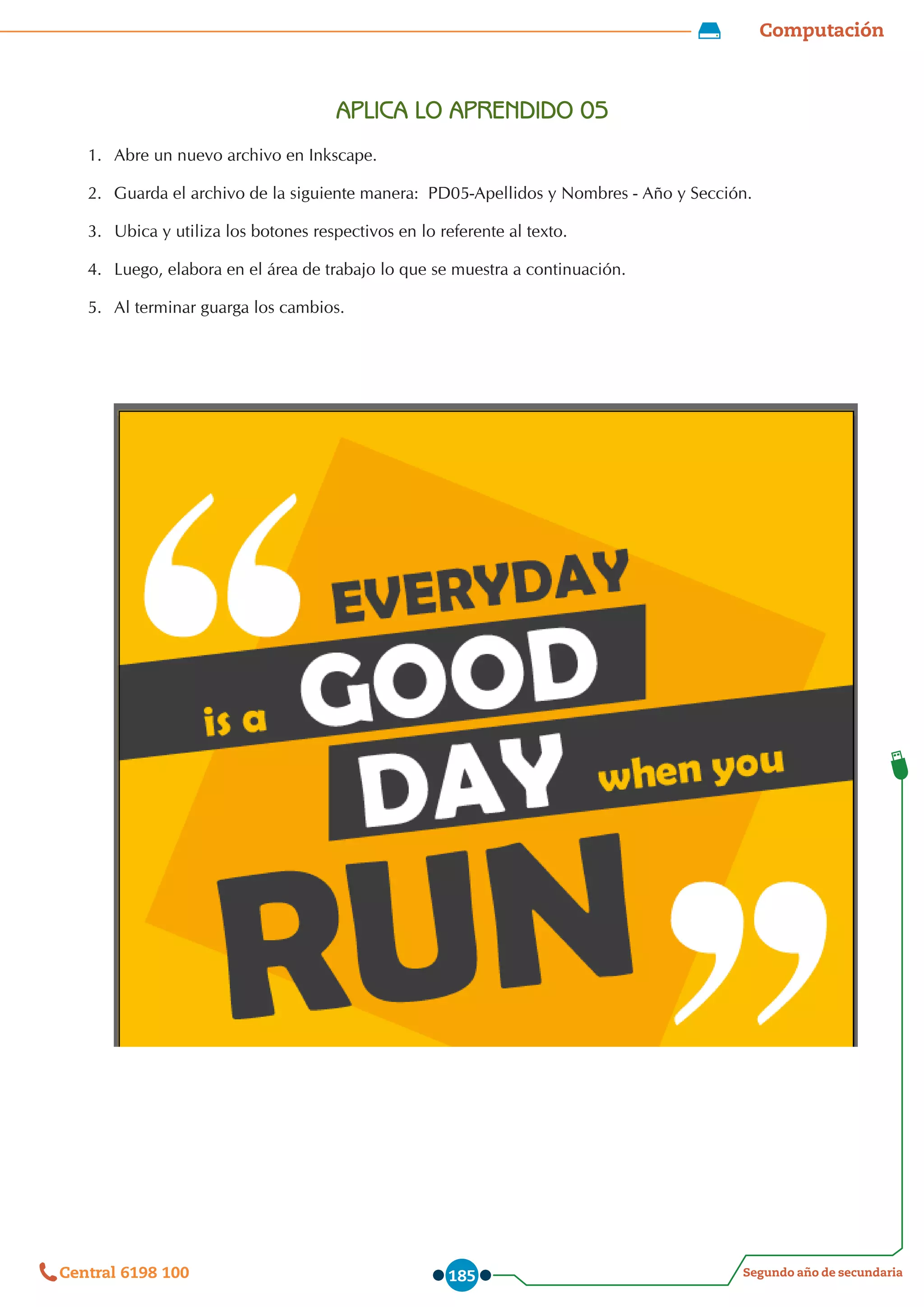 Computación
Segundo año de secundaria
Central 6198 100 185
APLICA LO APRENDIDO 05
1.	 Abre un nuevo archivo en Inkscape.
2.	 Guarda el archivo de la siguiente manera:  PD05-Apellidos y Nombres - Año y Sección.
3.	 Ubica y utiliza los botones respectivos en lo referente al texto.
4.	 Luego, elabora en el área de trabajo lo que se muestra a continuación.
5.	 Al terminar guarga los cambios.
 