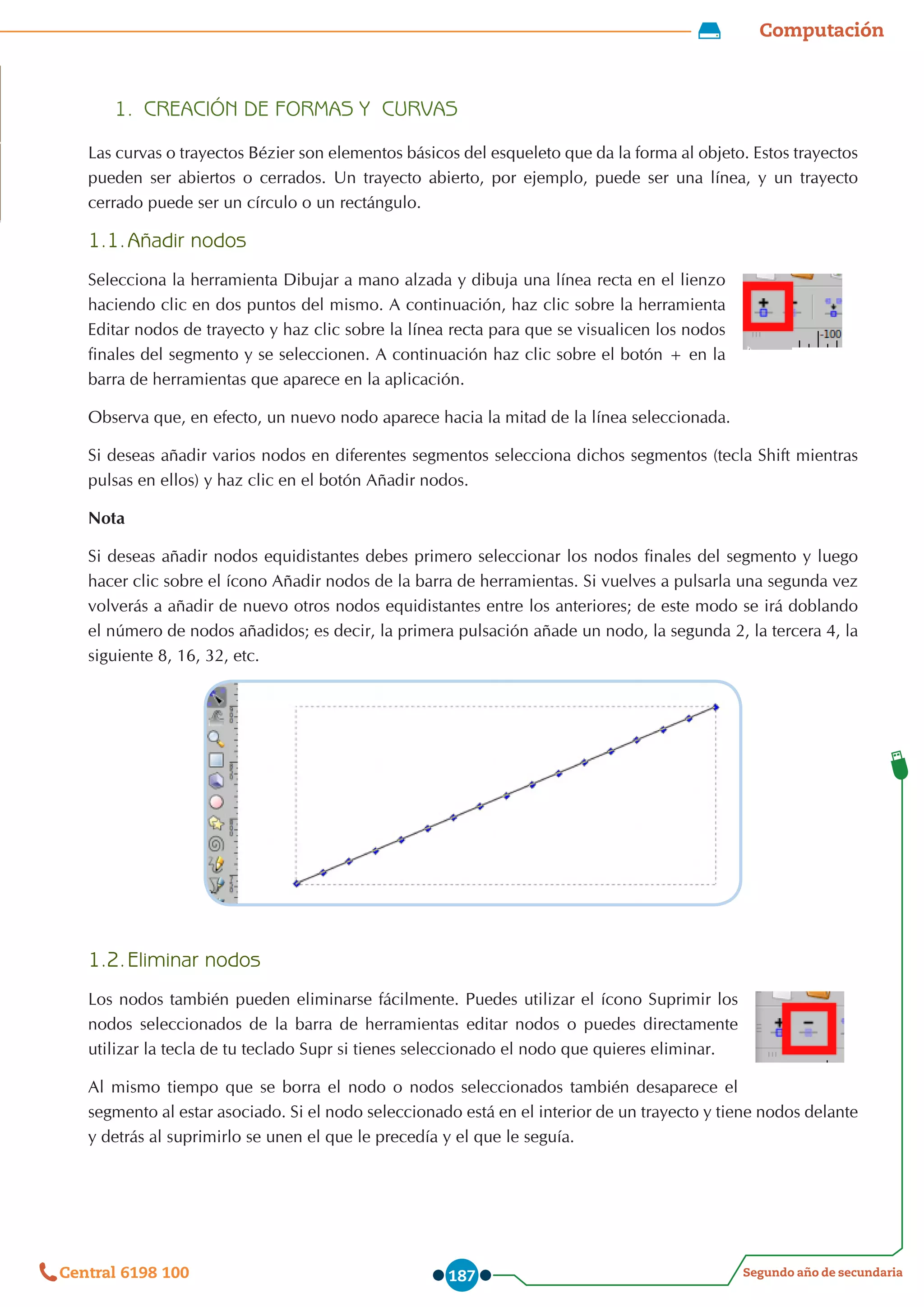 Computación
Segundo año de secundaria
Central 6198 100 187
1.	 CREACIÓN DE FORMAS Y CURVAS
Las curvas o trayectos Bézier son elementos básicos del esqueleto que da la forma al objeto. Estos trayectos
pueden ser abiertos o cerrados. Un trayecto abierto, por ejemplo, puede ser una línea, y un trayecto
cerrado puede ser un círculo o un rectángulo.
1.1.	Añadir nodos
Selecciona la herramienta Dibujar a mano alzada y dibuja una línea recta en el lienzo
haciendo clic en dos puntos del mismo. A continuación, haz clic sobre la herramienta
Editar nodos de trayecto y haz clic sobre la línea recta para que se visualicen los nodos
finales del segmento y se seleccionen. A continuación haz clic sobre el botón + en la
barra de herramientas que aparece en la aplicación.
Observa que, en efecto, un nuevo nodo aparece hacia la mitad de la línea seleccionada.
Si deseas añadir varios nodos en diferentes segmentos selecciona dichos segmentos (tecla Shift mientras
pulsas en ellos) y haz clic en el botón Añadir nodos.
Nota
Si deseas añadir nodos equidistantes debes primero seleccionar los nodos finales del segmento y luego
hacer clic sobre el ícono Añadir nodos de la barra de herramientas. Si vuelves a pulsarla una segunda vez
volverás a añadir de nuevo otros nodos equidistantes entre los anteriores; de este modo se irá doblando
el número de nodos añadidos; es decir, la primera pulsación añade un nodo, la segunda 2, la tercera 4, la
siguiente 8, 16, 32, etc.
1.2.	Eliminar nodos
Los nodos también pueden eliminarse fácilmente. Puedes utilizar el ícono Suprimir los
nodos seleccionados de la barra de herramientas editar nodos o puedes directamente
utilizar la tecla de tu teclado Supr si tienes seleccionado el nodo que quieres eliminar.
Al mismo tiempo que se borra el nodo o nodos seleccionados también desaparece el
segmento al estar asociado. Si el nodo seleccionado está en el interior de un trayecto y tiene nodos delante
y detrás al suprimirlo se unen el que le precedía y el que le seguía.
 