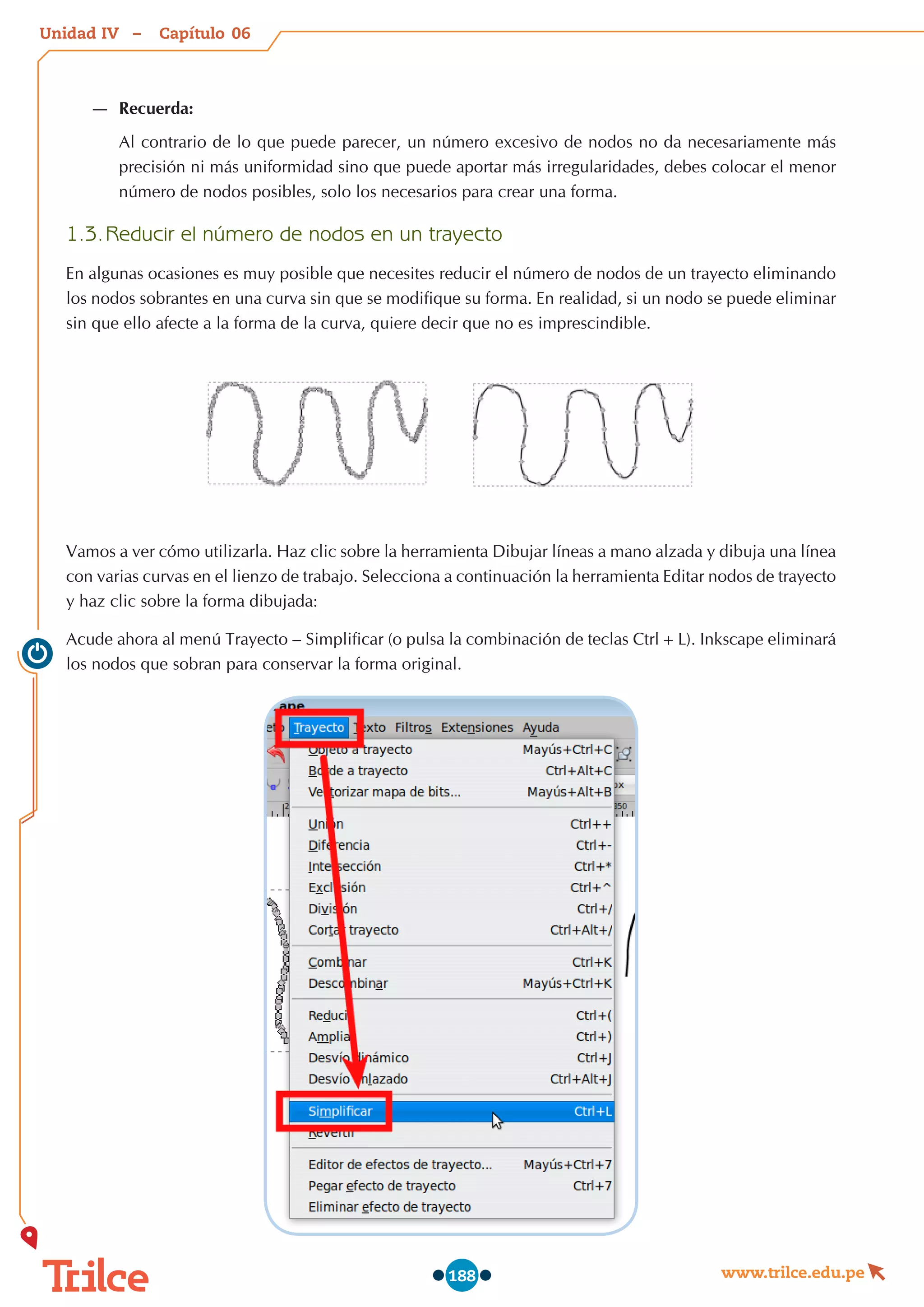 Unidad – Capítulo
www.trilce.edu.pe
188
—
— Recuerda:
Al contrario de lo que puede parecer, un número excesivo de nodos no da necesariamente más
precisión ni más uniformidad sino que puede aportar más irregularidades, debes colocar el menor
número de nodos posibles, solo los necesarios para crear una forma.
1.3.	Reducir el número de nodos en un trayecto
En algunas ocasiones es muy posible que necesites reducir el número de nodos de un trayecto eliminando
los nodos sobrantes en una curva sin que se modifique su forma. En realidad, si un nodo se puede eliminar
sin que ello afecte a la forma de la curva, quiere decir que no es imprescindible.
Vamos a ver cómo utilizarla. Haz clic sobre la herramienta Dibujar líneas a mano alzada y dibuja una línea
con varias curvas en el lienzo de trabajo. Selecciona a continuación la herramienta Editar nodos de trayecto
y haz clic sobre la forma dibujada:
Acude ahora al menú Trayecto – Simplificar (o pulsa la combinación de teclas Ctrl+L). Inkscape eliminará
los nodos que sobran para conservar la forma original.
06
IV
 
