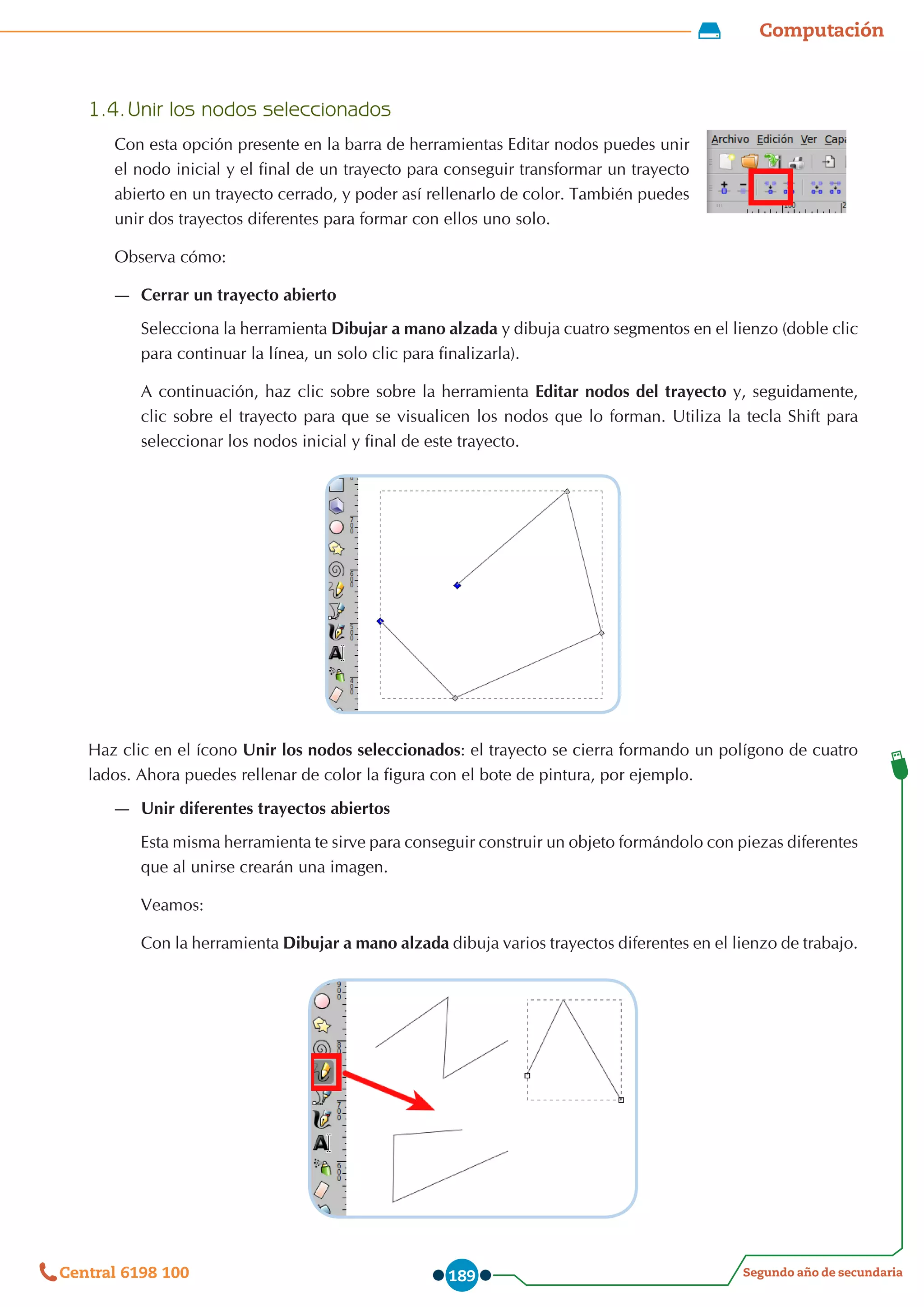 Computación
Segundo año de secundaria
Central 6198 100 189
1.4.	Unir los nodos seleccionados
Con esta opción presente en la barra de herramientas Editar nodos puedes unir
el nodo inicial y el final de un trayecto para conseguir transformar un trayecto
abierto en un trayecto cerrado, y poder así rellenarlo de color. También puedes
unir dos trayectos diferentes para formar con ellos uno solo.
Observa cómo:
—
— Cerrar un trayecto abierto
Selecciona la herramienta Dibujar a mano alzada y dibuja cuatro segmentos en el lienzo (doble clic
para continuar la línea, un solo clic para finalizarla).
A continuación, haz clic sobre sobre la herramienta Editar nodos del trayecto y, seguidamente,
clic sobre el trayecto para que se visualicen los nodos que lo forman. Utiliza la tecla Shift para
seleccionar los nodos inicial y final de este trayecto.
Haz clic en el ícono Unir los nodos seleccionados: el trayecto se cierra formando un polígono de cuatro
lados. Ahora puedes rellenar de color la figura con el bote de pintura, por ejemplo.
—
— Unir diferentes trayectos abiertos
Esta misma herramienta te sirve para conseguir construir un objeto formándolo con piezas diferentes
que al unirse crearán una imagen.
Veamos:
Con la herramienta Dibujar a mano alzada dibuja varios trayectos diferentes en el lienzo de trabajo.
 