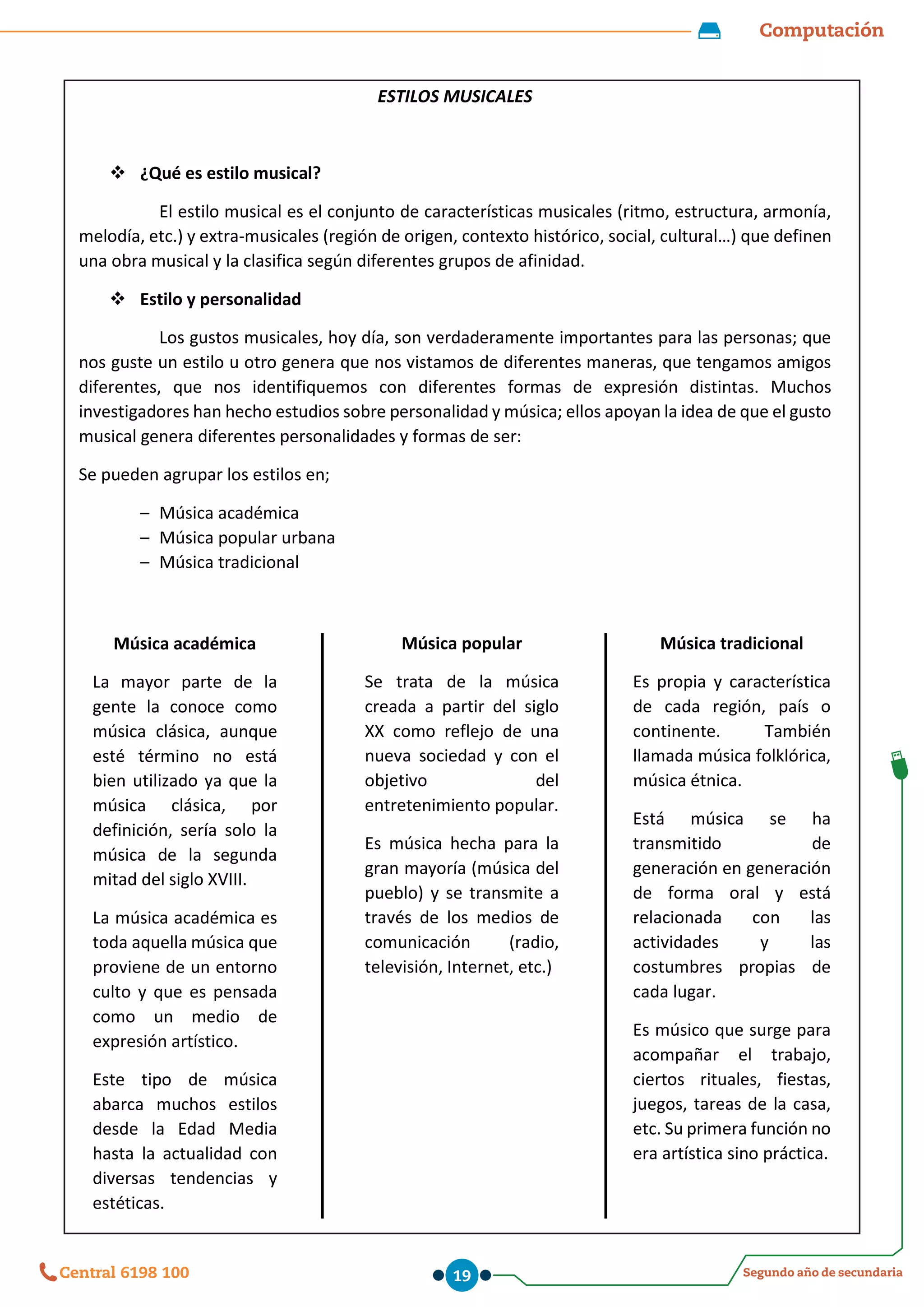Computación
Segundo año de secundaria
Central 6198 100 19
ESTILOS MUSICALES
 ¿Qué es estilo musical?
El estilo musical es el conjunto de características musicales (ritmo, estructura, armonía,
melodía, etc.) y extra-musicales (región de origen, contexto histórico, social, cultural…) que definen
una obra musical y la clasifica según diferentes grupos de afinidad.
 Estilo y personalidad
Los gustos musicales, hoy día, son verdaderamente importantes para las personas; que
nos guste un estilo u otro genera que nos vistamos de diferentes maneras, que tengamos amigos
diferentes, que nos identifiquemos con diferentes formas de expresión distintas. Muchos
investigadores han hecho estudios sobre personalidad y música; ellos apoyan la idea de que el gusto
musical genera diferentes personalidades y formas de ser:
Se pueden agrupar los estilos en;
– Música académica
– Música popular urbana
– Música tradicional
Música académica
La mayor parte de la
gente la conoce como
música clásica, aunque
esté término no está
bien utilizado ya que la
música clásica, por
definición, sería solo la
música de la segunda
mitad del siglo XVIII.
La música académica es
toda aquella música que
proviene de un entorno
culto y que es pensada
como un medio de
expresión artístico.
Este tipo de música
abarca muchos estilos
desde la Edad Media
hasta la actualidad con
diversas tendencias y
estéticas.
Música popular
Se trata de la música
creada a partir del siglo
XX como reflejo de una
nueva sociedad y con el
objetivo del
entretenimiento popular.
Es música hecha para la
gran mayoría (música del
pueblo) y se transmite a
través de los medios de
comunicación (radio,
televisión, Internet, etc.)
Música tradicional
Es propia y característica
de cada región, país o
continente. También
llamada música folklórica,
música étnica.
Está música se ha
transmitido de
generación en generación
de forma oral y está
relacionada con las
actividades y las
costumbres propias de
cada lugar.
Es músico que surge para
acompañar el trabajo,
ciertos rituales, fiestas,
juegos, tareas de la casa,
etc. Su primera función no
era artística sino práctica.
 