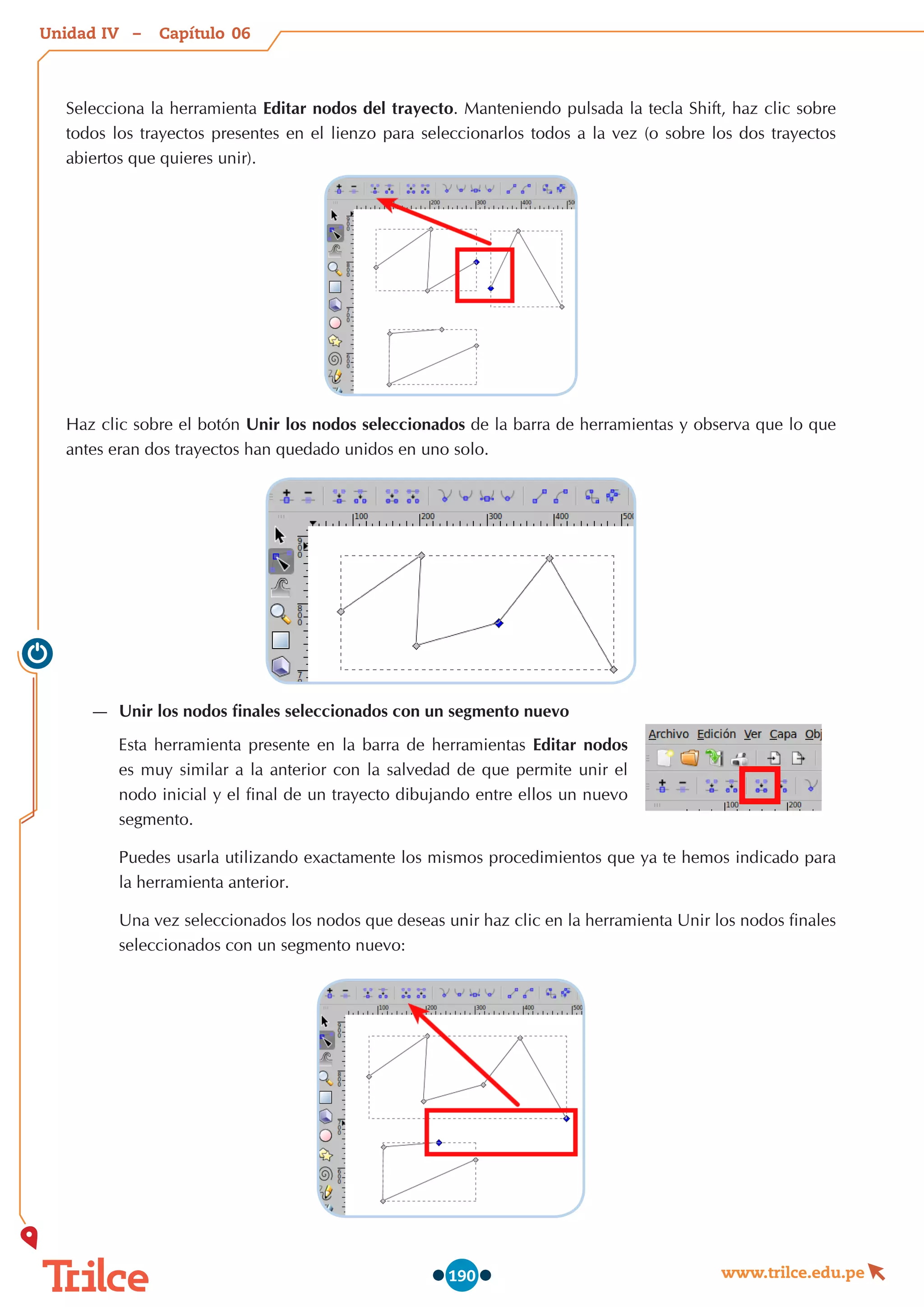 Unidad – Capítulo
www.trilce.edu.pe
190
Selecciona la herramienta Editar nodos del trayecto. Manteniendo pulsada la tecla Shift, haz clic sobre
todos los trayectos presentes en el lienzo para seleccionarlos todos a la vez (o sobre los dos trayectos
abiertos que quieres unir).
Haz clic sobre el botón Unir los nodos seleccionados de la barra de herramientas y observa que lo que
antes eran dos trayectos han quedado unidos en uno solo.
—
— Unir los nodos finales seleccionados con un segmento nuevo
Esta herramienta presente en la barra de herramientas Editar nodos
es muy similar a la anterior con la salvedad de que permite unir el
nodo inicial y el final de un trayecto dibujando entre ellos un nuevo
segmento.
Puedes usarla utilizando exactamente los mismos procedimientos que ya te hemos indicado para
la herramienta anterior.
Una vez seleccionados los nodos que deseas unir haz clic en la herramienta Unir los nodos finales
seleccionados con un segmento nuevo:
06
IV
 