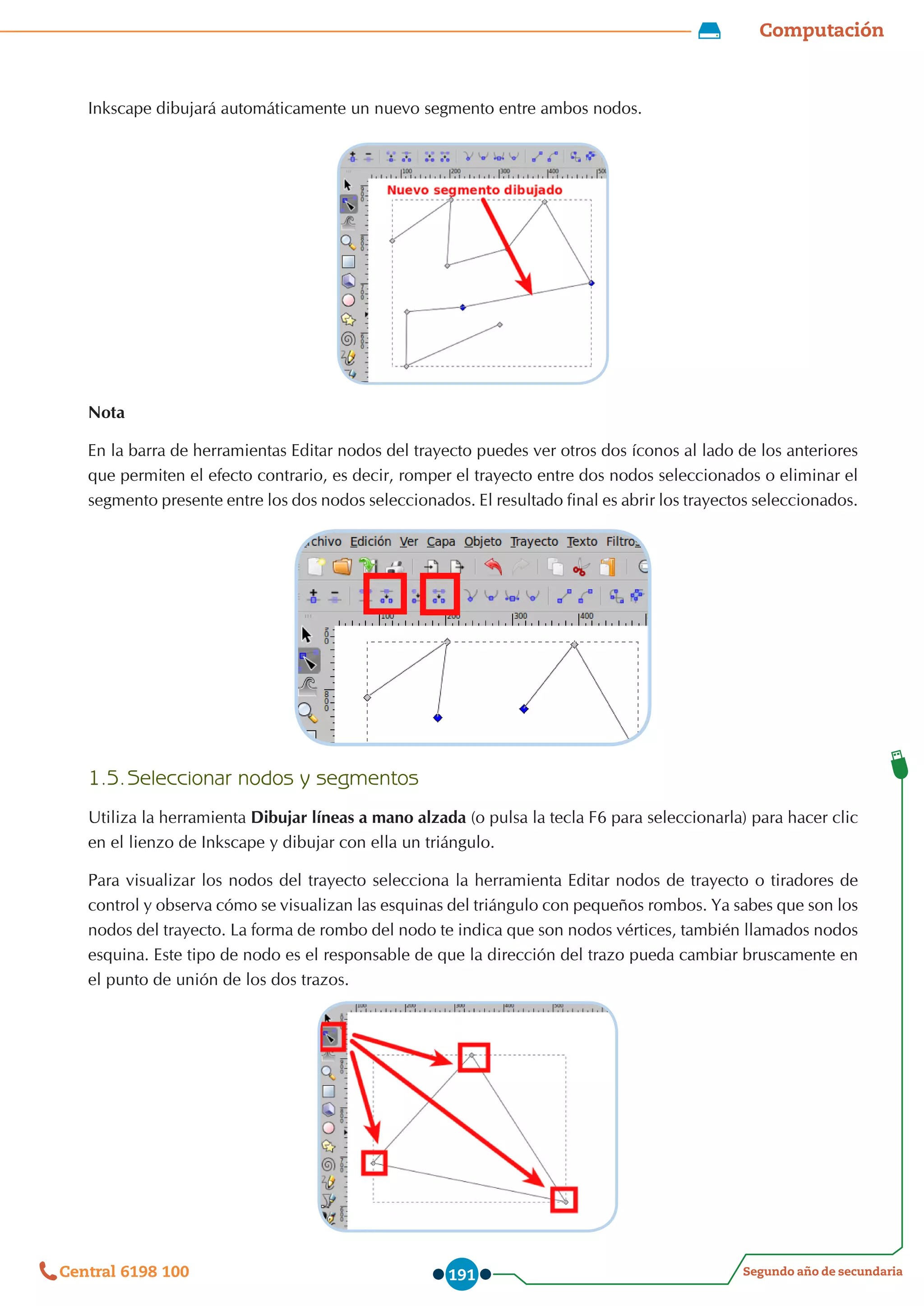 Computación
Segundo año de secundaria
Central 6198 100 191
Inkscape dibujará automáticamente un nuevo segmento entre ambos nodos.
Nota
En la barra de herramientas Editar nodos del trayecto puedes ver otros dos íconos al lado de los anteriores
que permiten el efecto contrario, es decir, romper el trayecto entre dos nodos seleccionados o eliminar el
segmento presente entre los dos nodos seleccionados. El resultado final es abrir los trayectos seleccionados.
1.5.	Seleccionar nodos y segmentos
Utiliza la herramienta Dibujar líneas a mano alzada (o pulsa la tecla F6 para seleccionarla) para hacer clic
en el lienzo de Inkscape y dibujar con ella un triángulo.
Para visualizar los nodos del trayecto selecciona la herramienta Editar nodos de trayecto o tiradores de
control y observa cómo se visualizan las esquinas del triángulo con pequeños rombos. Ya sabes que son los
nodos del trayecto. La forma de rombo del nodo te indica que son nodos vértices, también llamados nodos
esquina. Este tipo de nodo es el responsable de que la dirección del trazo pueda cambiar bruscamente en
el punto de unión de los dos trazos.
 