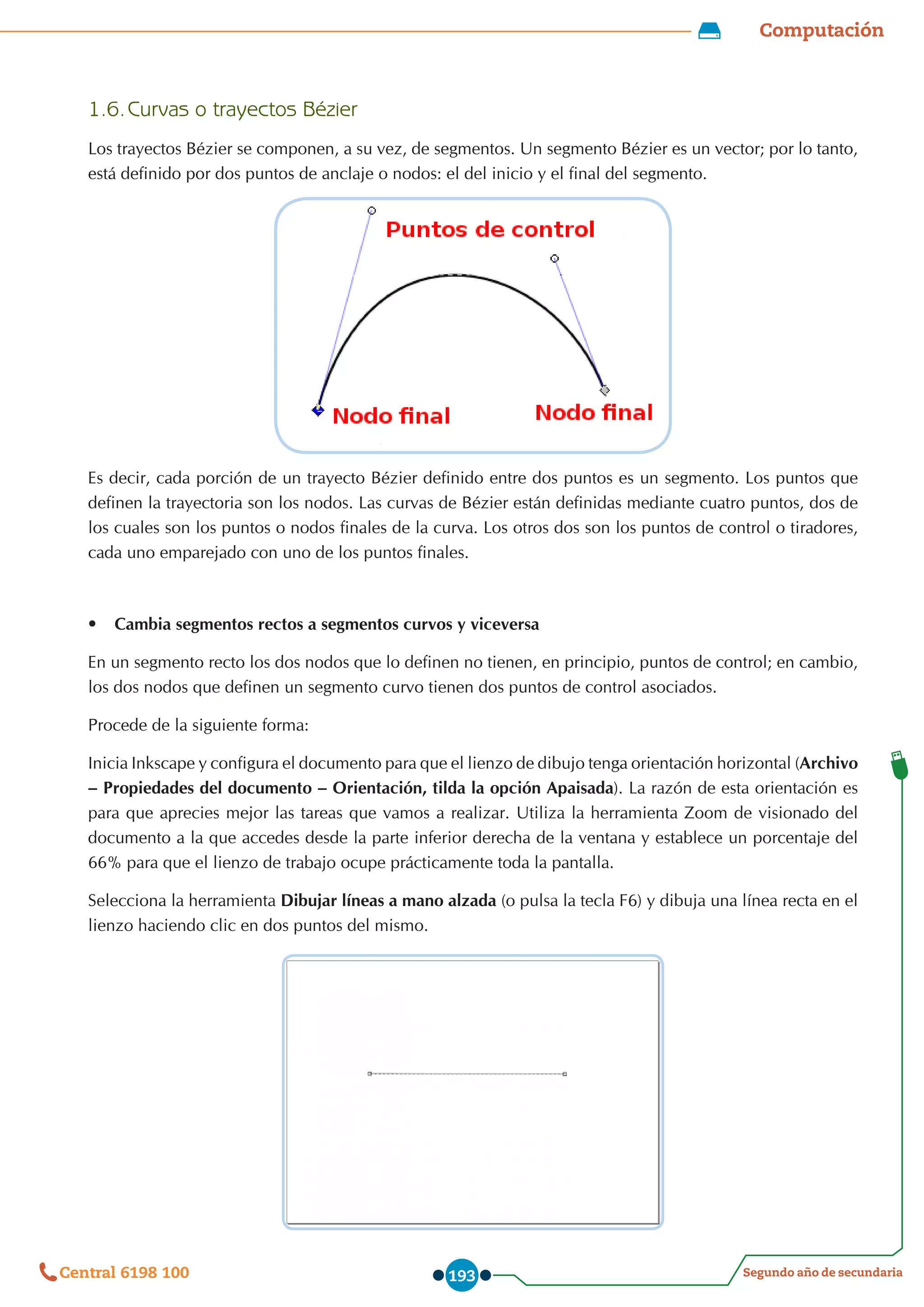 Computación
Segundo año de secundaria
Central 6198 100 193
1.6.	Curvas o trayectos Bézier
Los trayectos Bézier se componen, a su vez, de segmentos. Un segmento Bézier es un vector; por lo tanto,
está definido por dos puntos de anclaje o nodos: el del inicio y el final del segmento.
Es decir, cada porción de un trayecto Bézier definido entre dos puntos es un segmento. Los puntos que
definen la trayectoria son los nodos. Las curvas de Bézier están definidas mediante cuatro puntos, dos de
los cuales son los puntos o nodos finales de la curva. Los otros dos son los puntos de control o tiradores,
cada uno emparejado con uno de los puntos finales.
•	 Cambia segmentos rectos a segmentos curvos y viceversa
En un segmento recto los dos nodos que lo definen no tienen, en principio, puntos de control; en cambio,
los dos nodos que definen un segmento curvo tienen dos puntos de control asociados.
Procede de la siguiente forma:
Inicia Inkscape y configura el documento para que el lienzo de dibujo tenga orientación horizontal (Archivo
– Propiedades del documento – Orientación, tilda la opción Apaisada). La razón de esta orientación es
para que aprecies mejor las tareas que vamos a realizar. Utiliza la herramienta Zoom de visionado del
documento a la que accedes desde la parte inferior derecha de la ventana y establece un porcentaje del
66% para que el lienzo de trabajo ocupe prácticamente toda la pantalla.
Selecciona la herramienta Dibujar líneas a mano alzada (o pulsa la tecla F6) y dibuja una línea recta en el
lienzo haciendo clic en dos puntos del mismo.
 