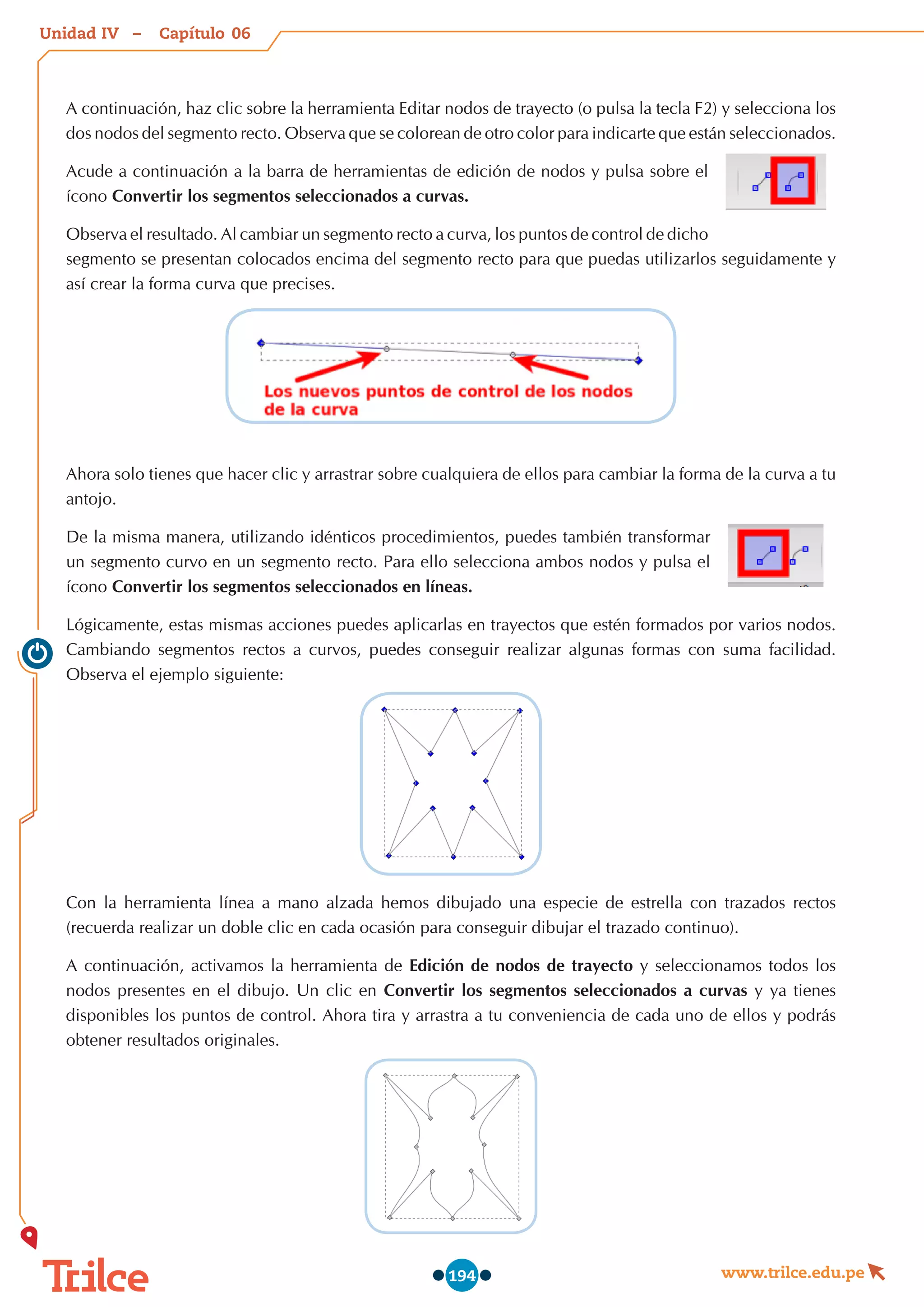 Unidad – Capítulo
www.trilce.edu.pe
194
A continuación, haz clic sobre la herramienta Editar nodos de trayecto (o pulsa la tecla F2) y selecciona los
dos nodos del segmento recto. Observa que se colorean de otro color para indicarte que están seleccionados.
Acude a continuación a la barra de herramientas de edición de nodos y pulsa sobre el
ícono Convertir los segmentos seleccionados a curvas.
Observa el resultado. Al cambiar un segmento recto a curva, los puntos de control de dicho
segmento se presentan colocados encima del segmento recto para que puedas utilizarlos seguidamente y
así crear la forma curva que precises.
Ahora solo tienes que hacer clic y arrastrar sobre cualquiera de ellos para cambiar la forma de la curva a tu
antojo.
De la misma manera, utilizando idénticos procedimientos, puedes también transformar
un segmento curvo en un segmento recto. Para ello selecciona ambos nodos y pulsa el
ícono Convertir los segmentos seleccionados en líneas.
Lógicamente, estas mismas acciones puedes aplicarlas en trayectos que estén formados por varios nodos.
Cambiando segmentos rectos a curvos, puedes conseguir realizar algunas formas con suma facilidad.
Observa el ejemplo siguiente:
Con la herramienta línea a mano alzada hemos dibujado una especie de estrella con trazados rectos
(recuerda realizar un doble clic en cada ocasión para conseguir dibujar el trazado continuo).
A continuación, activamos la herramienta de Edición de nodos de trayecto y seleccionamos todos los
nodos presentes en el dibujo. Un clic en Convertir los segmentos seleccionados a curvas y ya tienes
disponibles los puntos de control. Ahora tira y arrastra a tu conveniencia de cada uno de ellos y podrás
obtener resultados originales.
06
IV
 