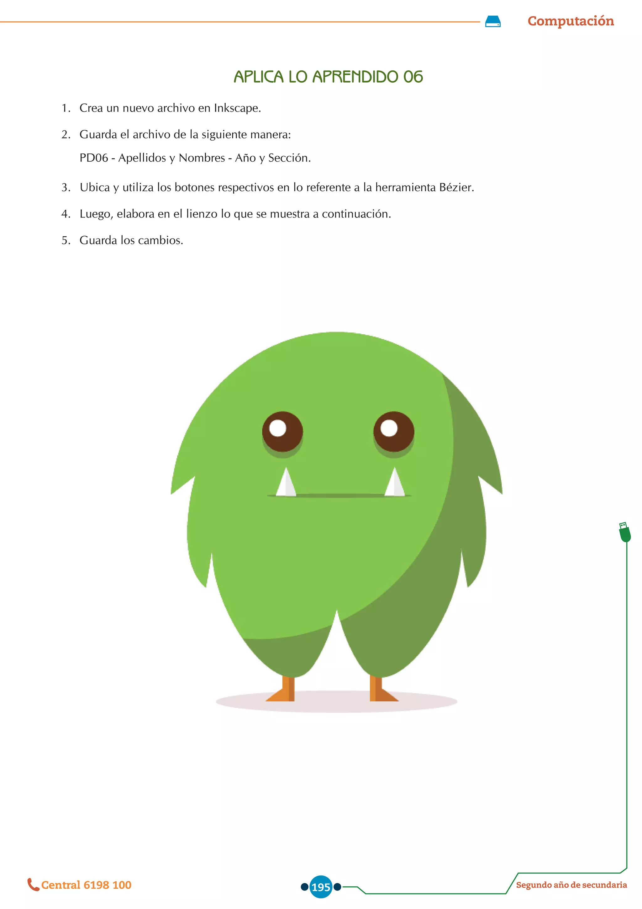 Computación
Segundo año de secundaria
Central 6198 100 195
APLICA LO APRENDIDO 06
1.	 Crea un nuevo archivo en Inkscape.
2.	 	
Guarda el archivo de la siguiente manera:  
PD06 - Apellidos y Nombres - Año y Sección.
3.	 	
Ubica y utiliza los botones respectivos en lo referente a la herramienta Bézier.
4.	 	
Luego, elabora en el lienzo lo que se muestra a continuación.
5.	 	
Guarda los cambios.
 