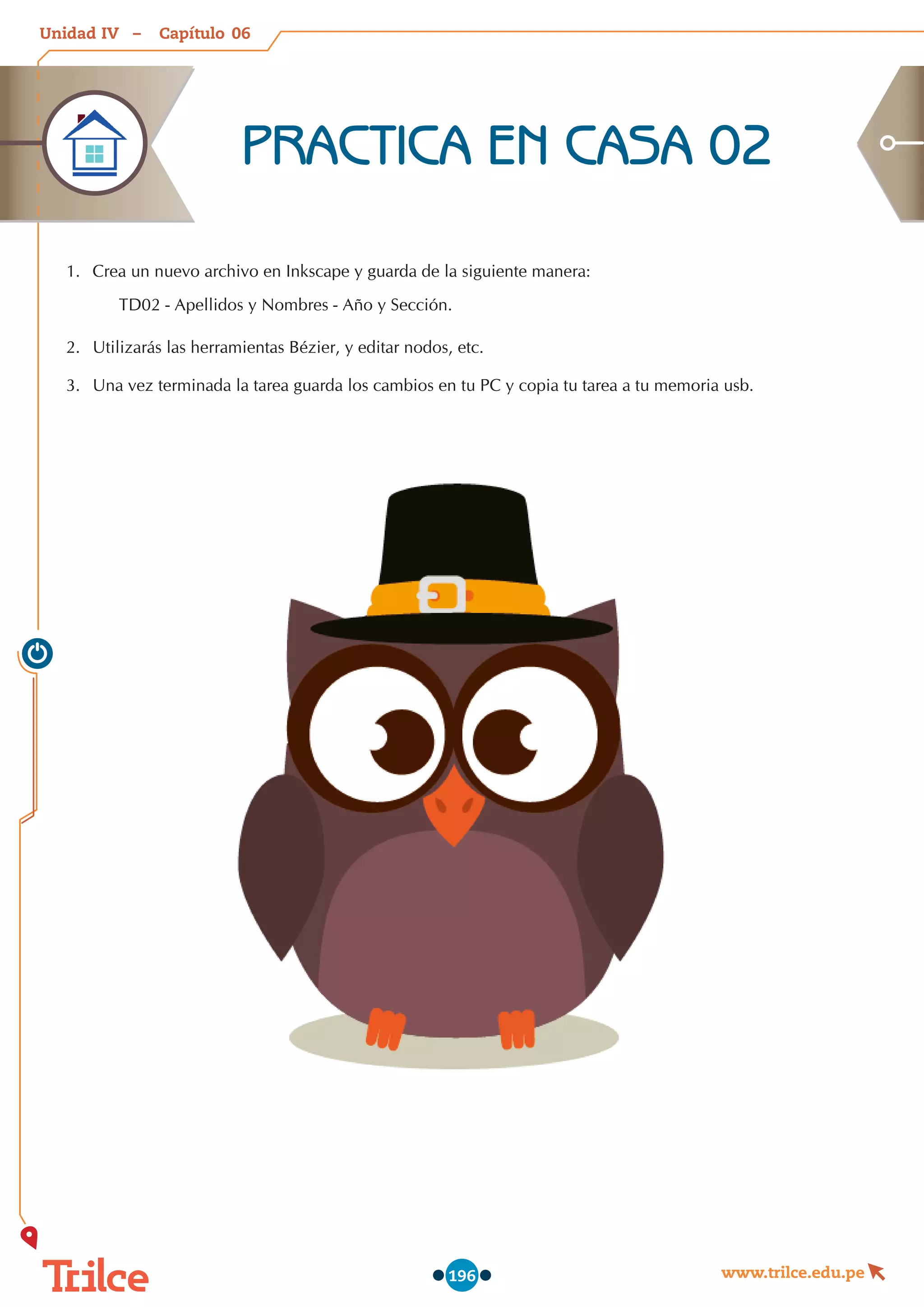 Unidad – Capítulo
www.trilce.edu.pe
196
06
IV
1.	 Crea un nuevo archivo en Inkscape y guarda de la siguiente manera:
TD02 - Apellidos y Nombres - Año y Sección.
2.	 Utilizarás las herramientas Bézier, y editar nodos, etc.
3.	 Una vez terminada la tarea guarda los cambios en tu PC y copia tu tarea a tu memoria usb.
PRACTICA EN CASA 02
 