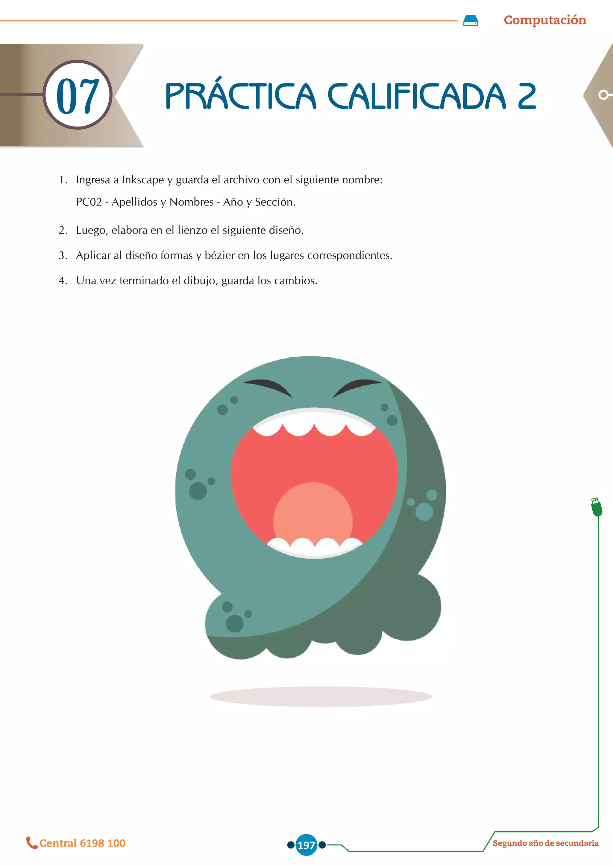 Computación
Segundo año de secundaria
Central 6198 100 197
1.	 Ingresa a Inkscape y guarda el archivo con el siguiente nombre:
PC02 - Apellidos y Nombres - Año y Sección.
2.	 Luego, elabora en el lienzo el siguiente diseño.
3.	 Aplicar al diseño formas y bézier en los lugares correspondientes.
4.	 Una vez terminado el dibujo, guarda los cambios.
PRÁCTICA CALIFICADA 2
07
 