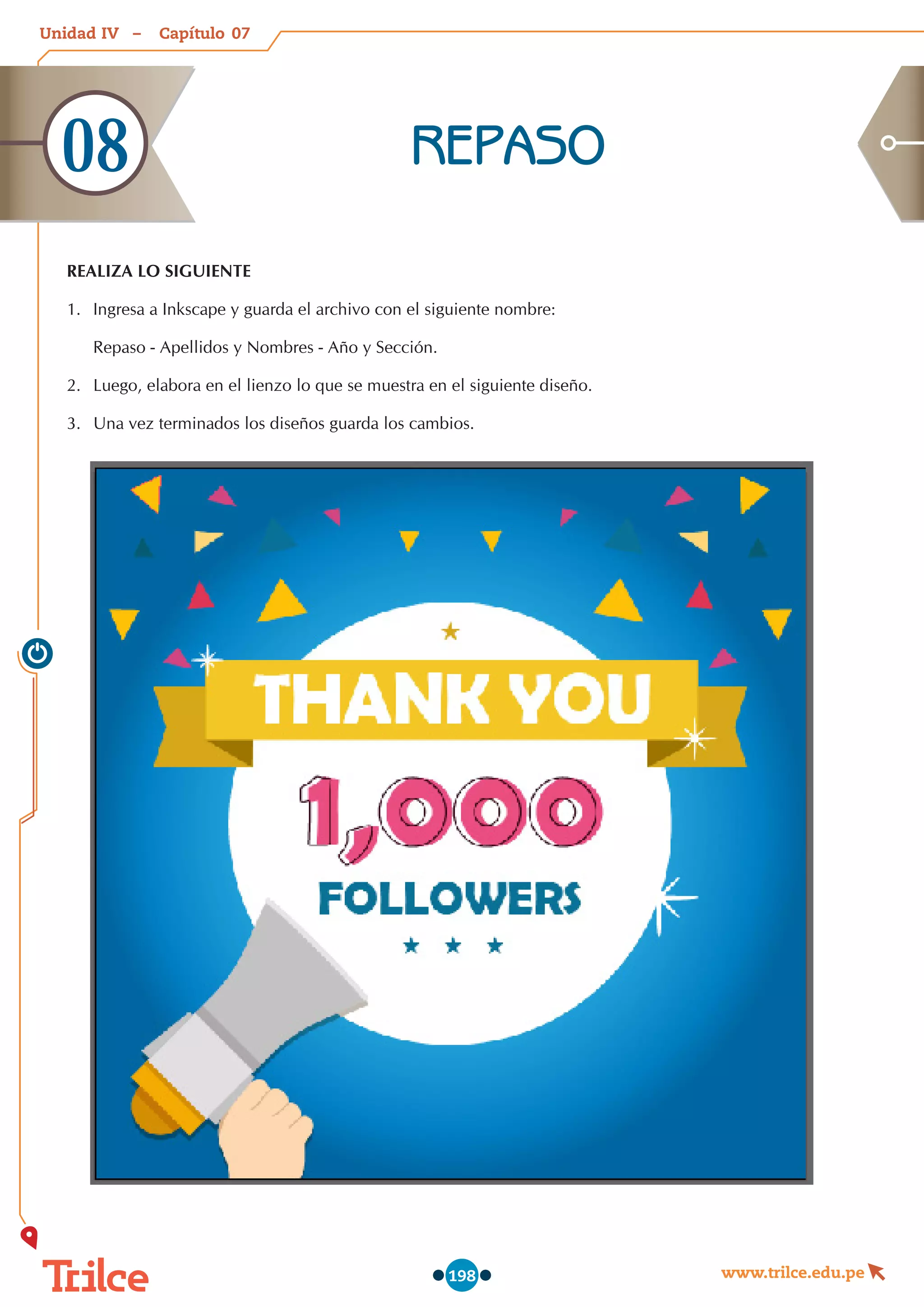 Unidad – Capítulo
www.trilce.edu.pe
198
07
IV
REPASO
08
REALIZA LO SIGUIENTE
1.	 Ingresa a Inkscape y guarda el archivo con el siguiente nombre:
Repaso - Apellidos y Nombres - Año y Sección.
2.	 Luego, elabora en el lienzo lo que se muestra en el siguiente diseño.
3.	 Una vez terminados los diseños guarda los cambios.
 