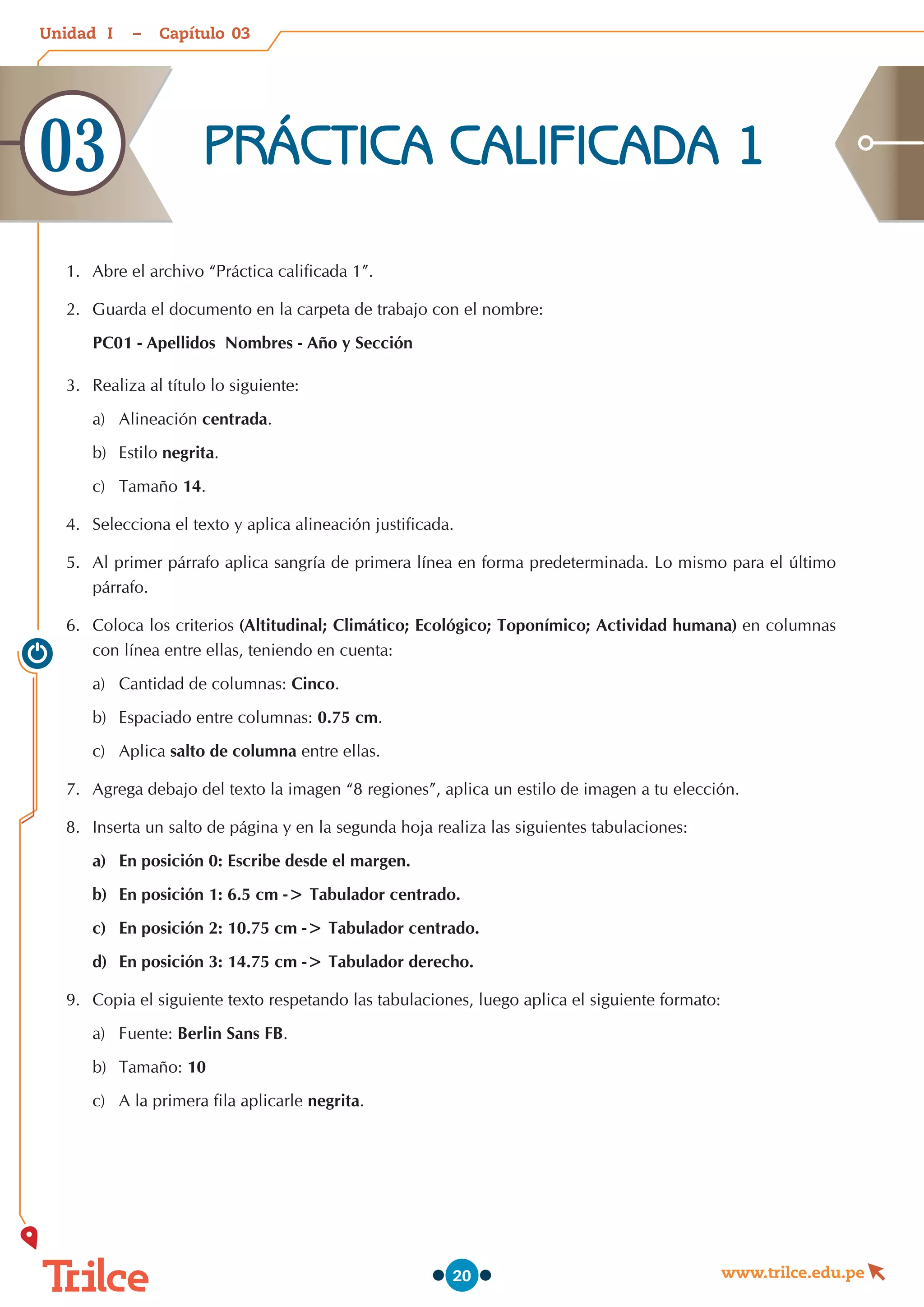 Unidad – Capítulo
www.trilce.edu.pe
20
1.	 Abre el archivo “Práctica calificada 1”.
2.	 Guarda el documento en la carpeta de trabajo con el nombre:
PC01 - Apellidos Nombres - Año y Sección
3.	 Realiza al título lo siguiente:
a)	 Alineación centrada.
b)	 Estilo negrita.
c)	 Tamaño 14.
4.	 Selecciona el texto y aplica alineación justificada.
5.	 Al primer párrafo aplica sangría de primera línea en forma predeterminada. Lo mismo para el último
párrafo.
6.	 Coloca los criterios (Altitudinal; Climático; Ecológico; Toponímico; Actividad humana) en columnas
con línea entre ellas, teniendo en cuenta:
a)	 Cantidad de columnas: Cinco.
b)	 Espaciado entre columnas: 0.75 cm.
c)	 Aplica salto de columna entre ellas.
7.	 Agrega debajo del texto la imagen “8 regiones”, aplica un estilo de imagen a tu elección.
8.	 Inserta un salto de página y en la segunda hoja realiza las siguientes tabulaciones:
a)	 En posición 0: Escribe desde el margen.
b)	 En posición 1: 6.5 cm -> Tabulador centrado.
c)	 En posición 2: 10.75 cm -> Tabulador centrado.
d)	 En posición 3: 14.75 cm -> Tabulador derecho.
9.	 Copia el siguiente texto respetando las tabulaciones, luego aplica el siguiente formato:
a)	 Fuente: Berlin Sans FB.
b)	 Tamaño: 10
c)	 A la primera fila aplicarle negrita.
PRÁCTICA CALIFICADA 1
03
03
I
 