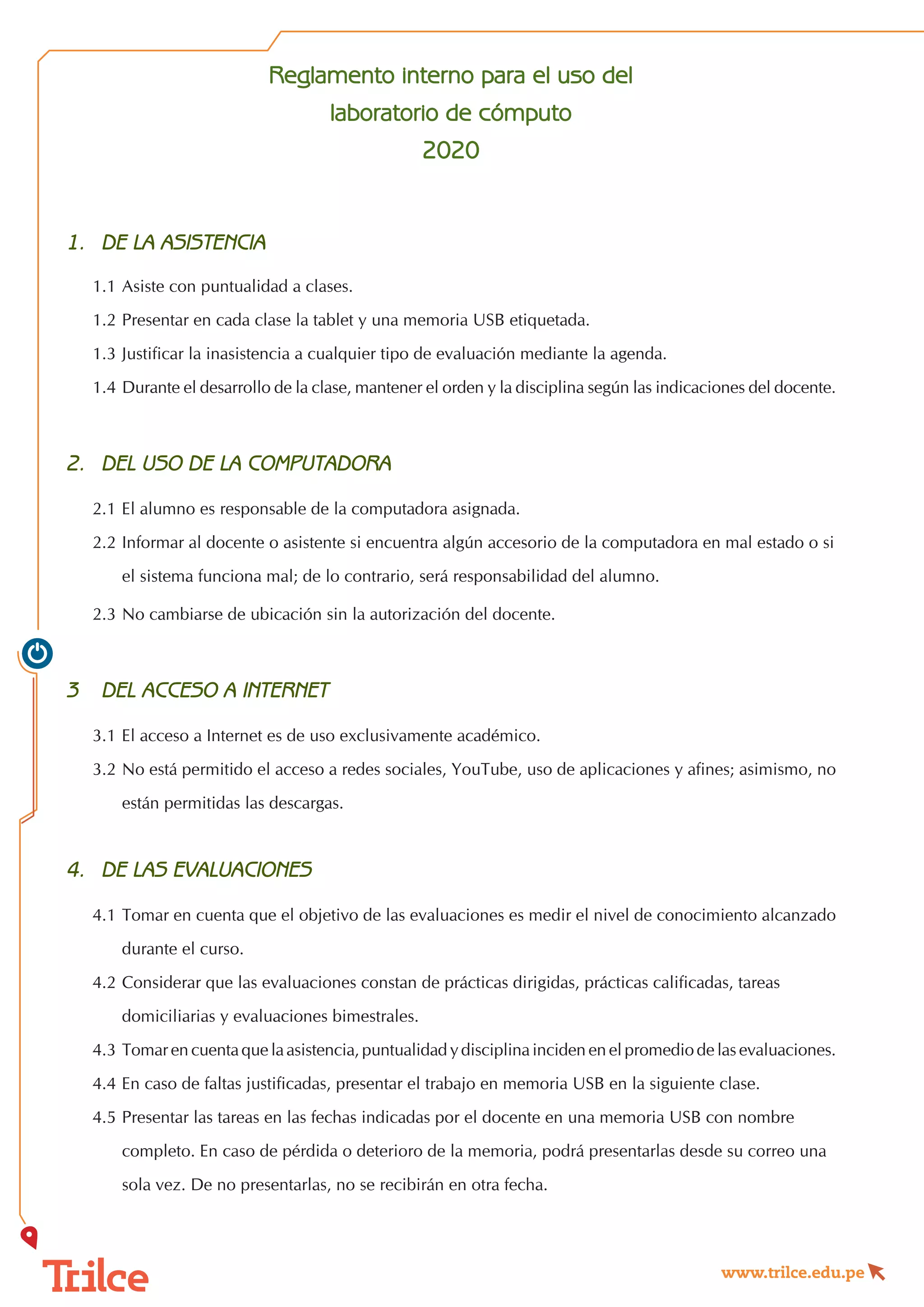 www.trilce.edu.pe
Reglamento interno para el uso del
laboratorio de cómputo
2020
1.	 DE LA ASISTENCIA
1.1	Asiste con puntualidad a clases.
1.2	Presentar en cada clase la tablet y una memoria USB etiquetada.
1.3	Justificar la inasistencia a cualquier tipo de evaluación mediante la agenda.
1.4	Durante el desarrollo de la clase, mantener el orden y la disciplina según las indicaciones del docente.
2.	 DEL USO DE LA COMPUTADORA
2.1	El alumno es responsable de la computadora asignada.
2.2	Informar al docente o asistente si encuentra algún accesorio de la computadora en mal estado o si   
	 el sistema funciona mal; de lo contrario, será responsabilidad del alumno.
2.3	No cambiarse de ubicación sin la autorización del docente.
3	 DEL ACCESO A INTERNET
3.1	El acceso a Internet es de uso exclusivamente académico.
3.2	No está permitido el acceso a redes sociales, YouTube, uso de aplicaciones y afines; asimismo, no
	 están permitidas las descargas.
4.	 DE LAS EVALUACIONES
4.1	Tomar en cuenta que el objetivo de las evaluaciones es medir el nivel de conocimiento alcanzado
	 durante el curso.
4.2	Considerar que las evaluaciones constan de prácticas dirigidas, prácticas calificadas, tareas
	 domiciliarias y evaluaciones bimestrales.
4.3	Tomar en cuenta que la asistencia, puntualidad y disciplina inciden en el promedio de las evaluaciones.
4.4	En caso de faltas justificadas, presentar el trabajo en memoria USB en la siguiente clase.
4.5	Presentar las tareas en las fechas indicadas por el docente en una memoria USB con nombre
	 completo. En caso de pérdida o deterioro de la memoria, podrá presentarlas desde su correo una
	 sola vez. De no presentarlas, no se recibirán en otra fecha.
 