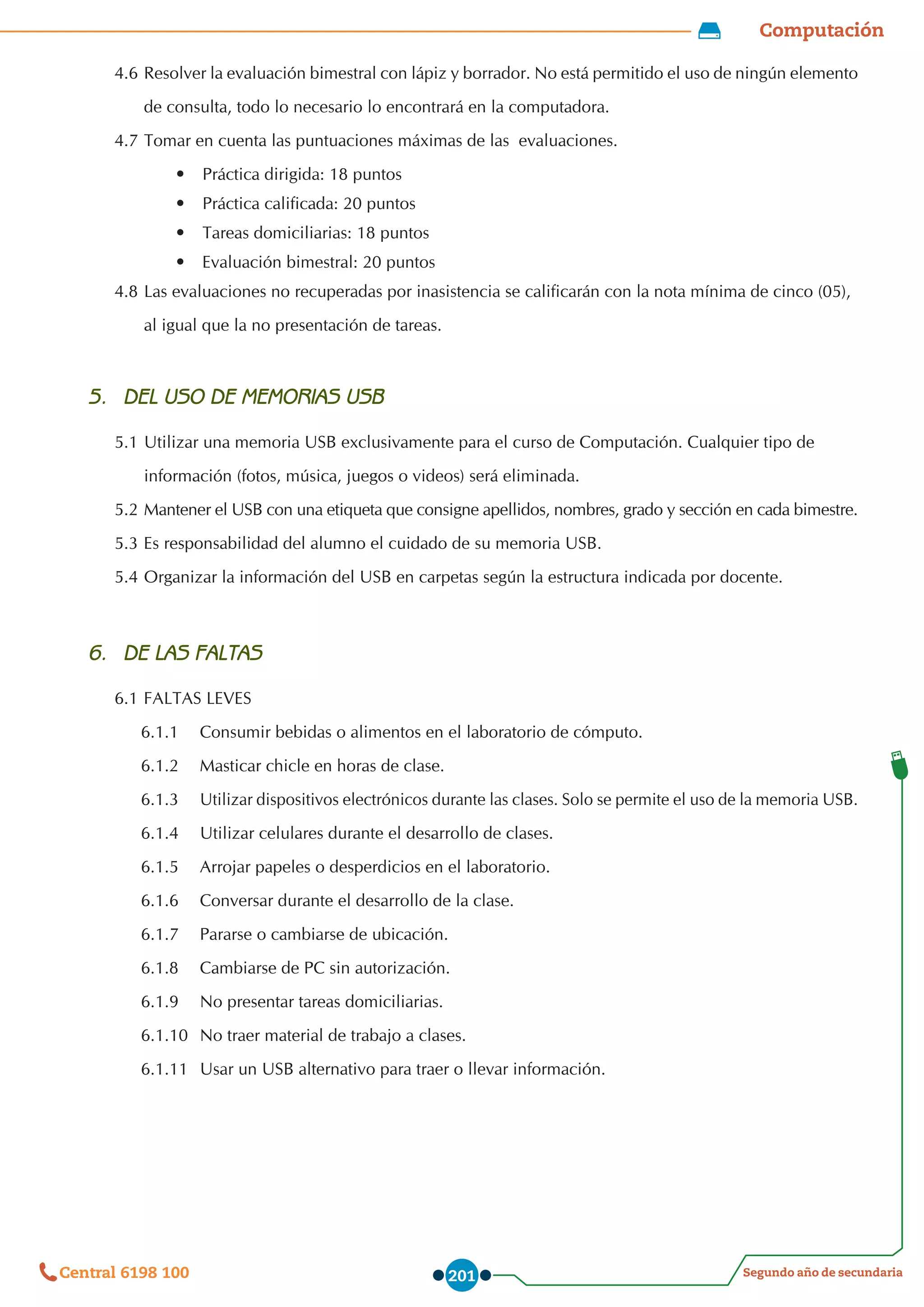 Computación
Segundo año de secundaria
Central 6198 100 201
4.6	Resolver la evaluación bimestral con lápiz y borrador. No está permitido el uso de ningún elemento
	 de consulta, todo lo necesario lo encontrará en la computadora.
4.7	Tomar en cuenta las puntuaciones máximas de las  evaluaciones.	
•	 Práctica dirigida: 18 puntos
•	 Práctica calificada: 20 puntos
•	 Tareas domiciliarias: 18 puntos
•	 Evaluación bimestral: 20 puntos
4.8	Las evaluaciones no recuperadas por inasistencia se calificarán con la nota mínima de cinco (05),
	 al igual que la no presentación de tareas.
5.	 DEL USO DE MEMORIAS USB
5.1	Utilizar una memoria USB exclusivamente para el curso de Computación. Cualquier tipo de
	 información (fotos, música, juegos o videos) será eliminada.
5.2	Mantener el USB con una etiqueta que consigne apellidos, nombres, grado y sección en cada bimestre.
5.3	Es responsabilidad del alumno el cuidado de su memoria USB.
5.4	Organizar la información del USB en carpetas según la estructura indicada por docente.
6.	 DE LAS FALTAS
6.1	FALTAS LEVES
6.1.1	 Consumir bebidas o alimentos en el laboratorio de cómputo.
6.1.2	 Masticar chicle en horas de clase.
6.1.3	 Utilizar dispositivos electrónicos durante las clases. Solo se permite el uso de la memoria USB.
6.1.4	 Utilizar celulares durante el desarrollo de clases.
6.1.5	 Arrojar papeles o desperdicios en el laboratorio.
6.1.6	 Conversar durante el desarrollo de la clase.
6.1.7	 Pararse o cambiarse de ubicación.
6.1.8	 Cambiarse de PC sin autorización.
6.1.9	 No presentar tareas domiciliarias.
6.1.10	 No traer material de trabajo a clases.
6.1.11	 Usar un USB alternativo para traer o llevar información.
 