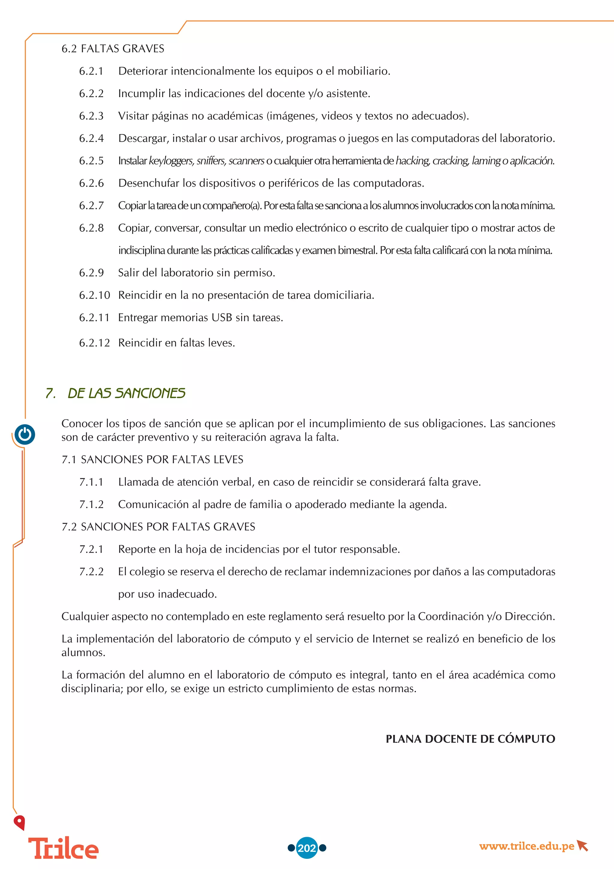 www.trilce.edu.pe
202
6.2	FALTAS GRAVES
6.2.1	 Deteriorar intencionalmente los equipos o el mobiliario.
6.2.2	 Incumplir las indicaciones del docente y/o asistente.
6.2.3	 Visitar páginas no académicas (imágenes, videos y textos no adecuados).
6.2.4	 Descargar, instalar o usar archivos, programas o juegos en las computadoras del laboratorio.
6.2.5	 Instalarkeyloggers,sniffers,scannersocualquierotraherramientadehacking,cracking,lamingoaplicación.
6.2.6	 Desenchufar los dispositivos o periféricos de las computadoras.
6.2.7	 Copiarlatareadeuncompañero(a).Porestafaltasesancionaalosalumnosinvolucradosconlanotamínima.
6.2.8	 Copiar, conversar, consultar un medio electrónico o escrito de cualquier tipo o mostrar actos de
		 indisciplinadurantelasprácticascalificadasyexamenbimestral.Porestafaltacalificaráconlanotamínima.
6.2.9	 Salir del laboratorio sin permiso.
6.2.10	 Reincidir en la no presentación de tarea domiciliaria.
6.2.11	 Entregar memorias USB sin tareas.
6.2.12	 Reincidir en faltas leves.
7.	 DE LAS SANCIONES
Conocer los tipos de sanción que se aplican por el incumplimiento de sus obligaciones. Las sanciones
son de carácter preventivo y su reiteración agrava la falta.
7.1	SANCIONES POR FALTAS LEVES
7.1.1	 Llamada de atención verbal, en caso de reincidir se considerará falta grave.
7.1.2	 Comunicación al padre de familia o apoderado mediante la agenda.
7.2	SANCIONES POR FALTAS GRAVES
7.2.1	 Reporte en la hoja de incidencias por el tutor responsable.
7.2.2	 El colegio se reserva el derecho de reclamar indemnizaciones por daños a las computadoras
		 por uso inadecuado.
Cualquier aspecto no contemplado en este reglamento será resuelto por la Coordinación y/o Dirección.
La implementación del laboratorio de cómputo y el servicio de Internet se realizó en beneficio de los
alumnos.
La formación del alumno en el laboratorio de cómputo es integral, tanto en el área académica como
disciplinaria; por ello, se exige un estricto cumplimiento de estas normas.
PLANA DOCENTE DE CÓMPUTO
 