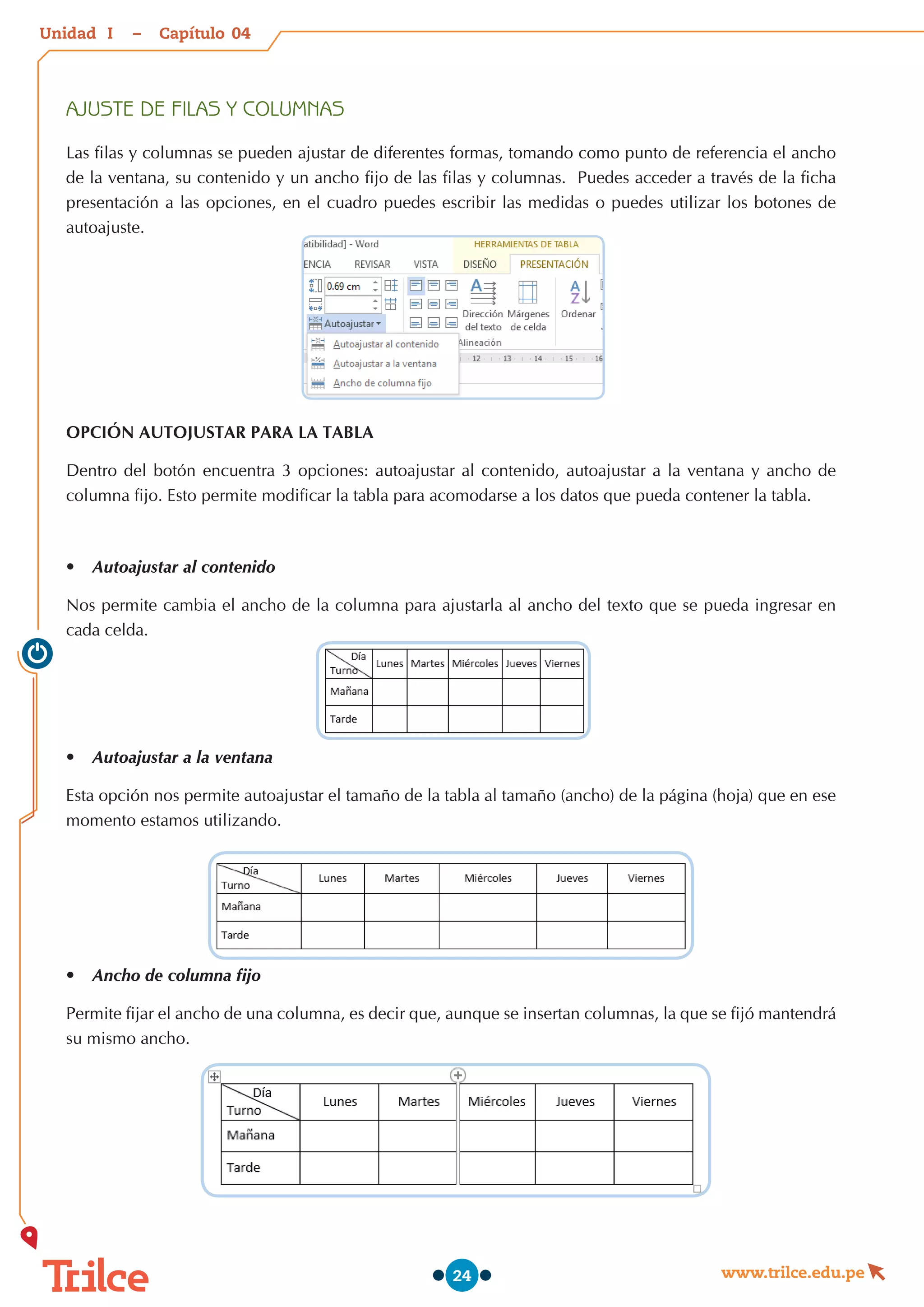 Unidad – Capítulo
www.trilce.edu.pe
24
AJUSTE DE FILAS Y COLUMNAS
Las filas y columnas se pueden ajustar de diferentes formas, tomando como punto de referencia el ancho
de la ventana, su contenido y un ancho fijo de las filas y columnas.  Puedes acceder a través de la ficha
presentación a las opciones, en el cuadro puedes escribir las medidas o puedes utilizar los botones de
autoajuste.
OPCIÓN AUTOJUSTAR PARA LA TABLA
Dentro del botón encuentra 3 opciones: autoajustar al contenido, autoajustar a la ventana y ancho de
columna fijo. Esto permite modificar la tabla para acomodarse a los datos que pueda contener la tabla.
•	 Autoajustar al contenido
Nos permite cambia el ancho de la columna para ajustarla al ancho del texto que se pueda ingresar en
cada celda.
•	 Autoajustar a la ventana
Esta opción nos permite autoajustar el tamaño de la tabla al tamaño (ancho) de la página (hoja) que en ese
momento estamos utilizando.
•	 Ancho de columna fijo
Permite fijar el ancho de una columna, es decir que, aunque se insertan columnas, la que se fijó mantendrá
su mismo ancho.
04
I
 