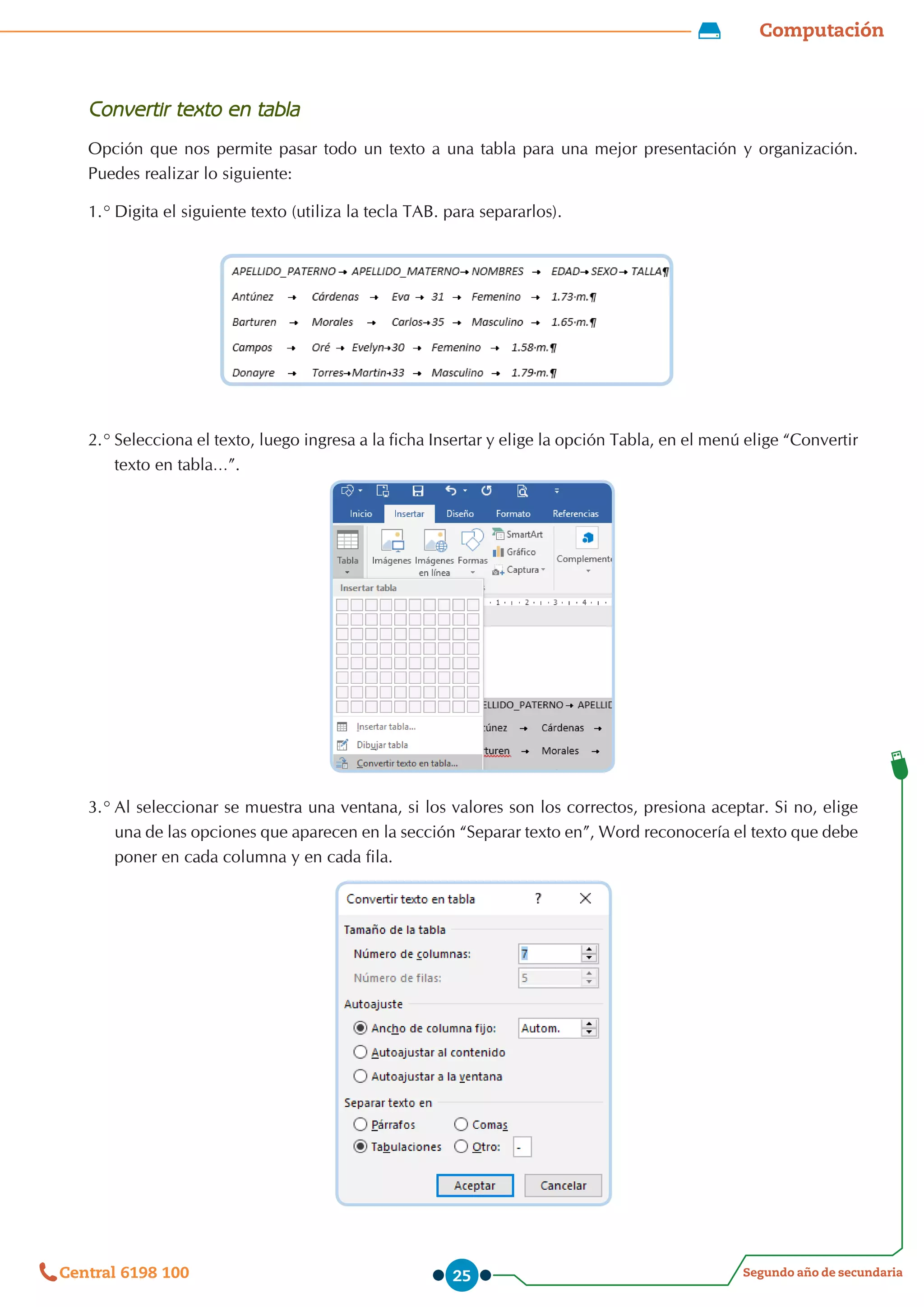 Computación
Segundo año de secundaria
Central 6198 100 25
Convertir texto en tabla
Opción que nos permite pasar todo un texto a una tabla para una mejor presentación y organización.
Puedes realizar lo siguiente:
1.°	Digita el siguiente texto (utiliza la tecla TAB. para separarlos).
2.°	Selecciona el texto, luego ingresa a la ficha Insertar y elige la opción Tabla, en el menú elige “Convertir
texto en tabla…”.
3.°	Al seleccionar se muestra una ventana, si los valores son los correctos, presiona aceptar. Si no, elige
una de las opciones que aparecen en la sección “Separar texto en”, Word reconocería el texto que debe
poner en cada columna y en cada fila.
 