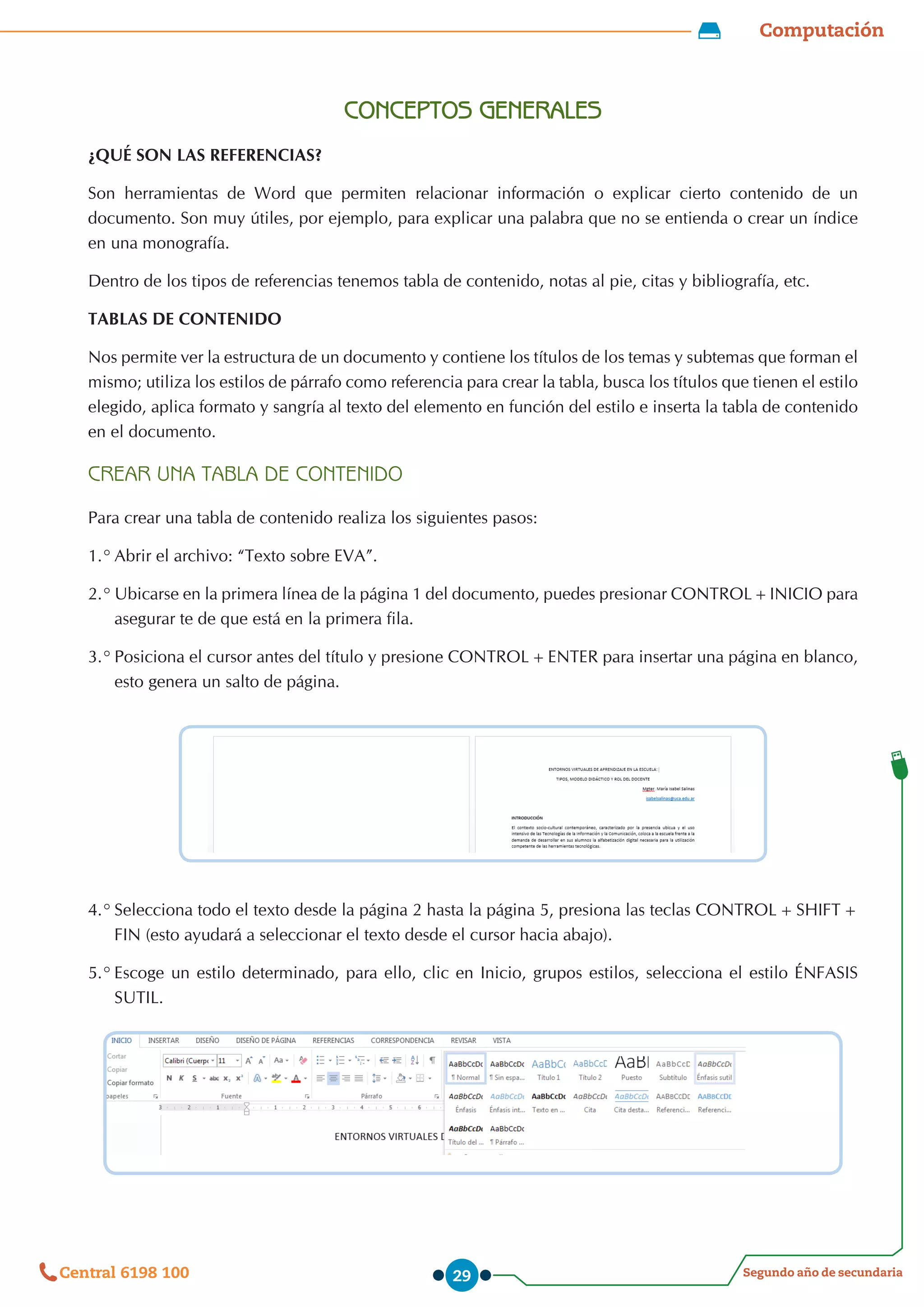 Computación
Segundo año de secundaria
Central 6198 100 29
CONCEPTOS GENERALES
¿QUÉ SON LAS REFERENCIAS?
Son herramientas de Word que permiten relacionar información o explicar cierto contenido de un
documento. Son muy útiles, por ejemplo, para explicar una palabra que no se entienda o crear un índice
en una monografía.
Dentro de los tipos de referencias tenemos tabla de contenido, notas al pie, citas y bibliografía, etc.
TABLAS DE CONTENIDO
Nos permite ver la estructura de un documento y contiene los títulos de los temas y subtemas que forman el
mismo; utiliza los estilos de párrafo como referencia para crear la tabla, busca los títulos que tienen el estilo
elegido, aplica formato y sangría al texto del elemento en función del estilo e inserta la tabla de contenido
en el documento.
CREAR UNA TABLA DE CONTENIDO
Para crear una tabla de contenido realiza los siguientes pasos:
1.°	Abrir el archivo: “Texto sobre EVA”.
2.°	Ubicarse en la primera línea de la página 1 del documento, puedes presionar CONTROL+INICIO para
asegurar te de que está en la primera fila.
3.°		
Posiciona el cursor antes del título y presione CONTROL+ENTER para insertar una página en blanco,
esto genera un salto de página.
4.°	Selecciona todo el texto desde la página 2 hasta la página 5, presiona las teclas CONTROL+SHIFT+
FIN (esto ayudará a seleccionar el texto desde el cursor hacia abajo).
5.°	Escoge un estilo determinado, para ello, clic en Inicio, grupos estilos, selecciona el estilo ÉNFASIS
SUTIL.
 
