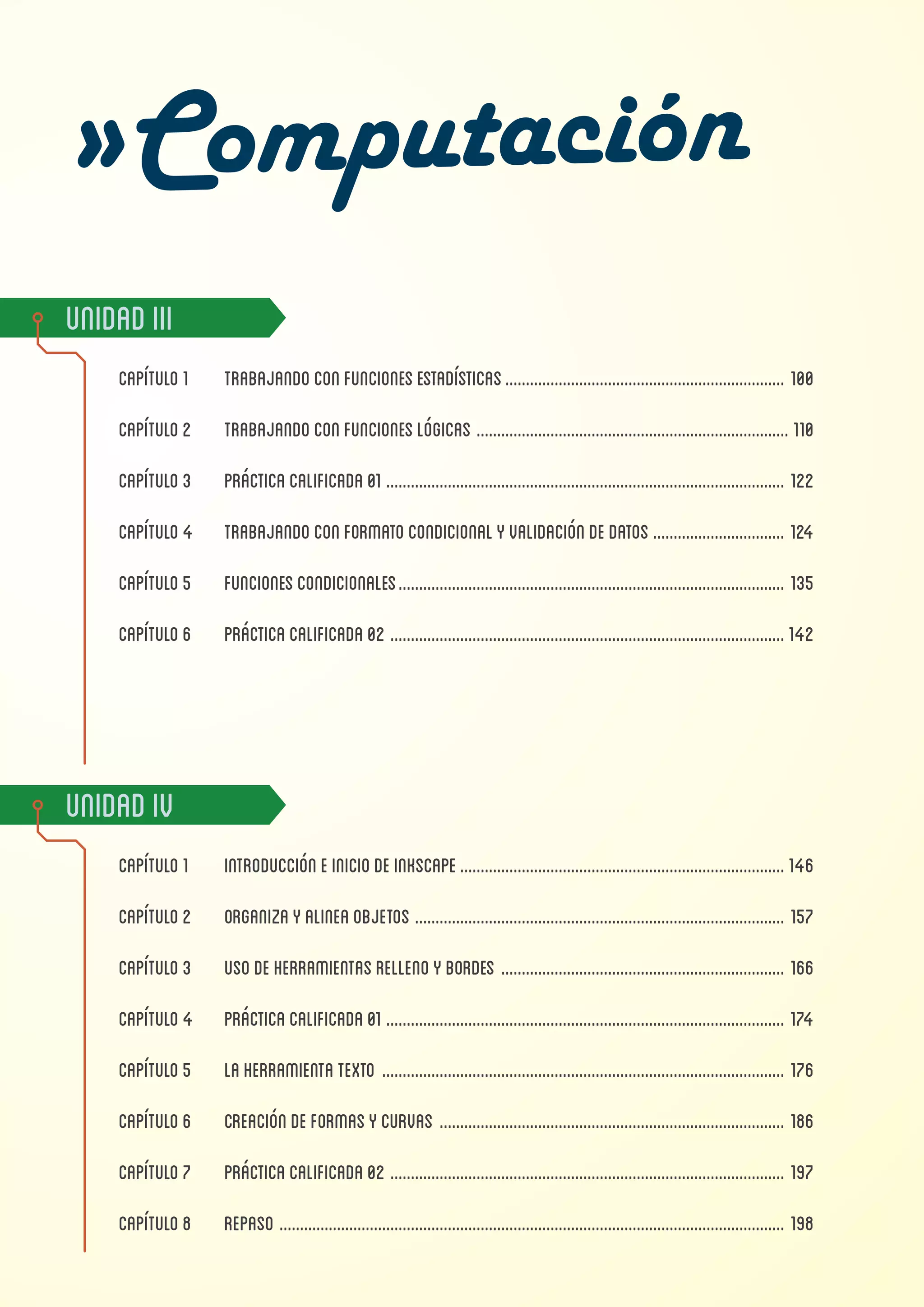 UnidadIii
Capítulo1	 trabajandoconfuncionesestadísticas..................................................................... 100
Capítulo2	 trabajandoconfuncioneslógicas............................................................................. 110
Capítulo3	 Prácticacalificada01.................................................................................................. 122
Capítulo4	 trabajandoconformatocondicionalyvalidacióndedatos................................. 124
Capítulo5	 funcionescondicionales............................................................................................... 135
Capítulo6	 PRÁCTICACALIFICADA02.................................................................................................142
UnidadIv
Capítulo1	 Introduccióneiniciodeinkscape................................................................................146
Capítulo2	 ORGANIZAYALINEAOBJETOS........................................................................................... 157
Capítulo3	 USODEHERRAMIENTASRELLENOYBORDES...................................................................... 166
Capítulo4	 PRÁCTICACALIFICADA01.................................................................................................. 174
Capítulo5	 LAHERRAMIENTATEXTO................................................................................................... 176
Capítulo6	 creacióndeformasycurvas..................................................................................... 186
Capítulo7	 prácticacalificada02................................................................................................. 197
Capítulo8	 REPASO............................................................................................................................ 198
 